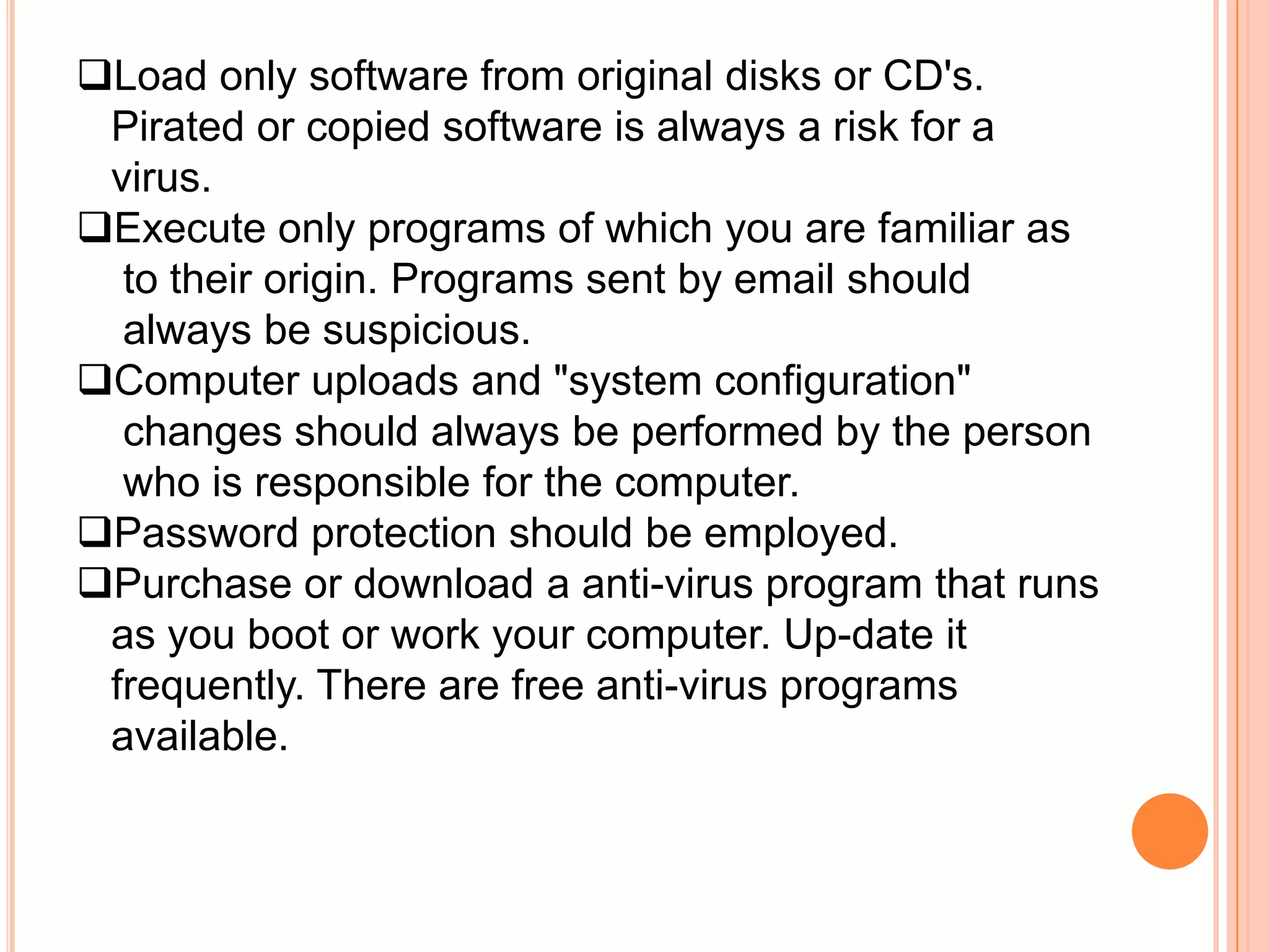 Load only software from original disks or CD's.
 Pirated or copied software is always a risk for a
 virus.
Execute only programs of which you are familiar as
  to their origin. Programs sent by email should
  always be suspicious.
Computer uploads and "system configuration"
  changes should always be performed by the person
  who is responsible for the computer.
Password protection should be employed.
Purchase or download a anti-virus program that runs
 as you boot or work your computer. Up-date it
 frequently. There are free anti-virus programs
 available.
 