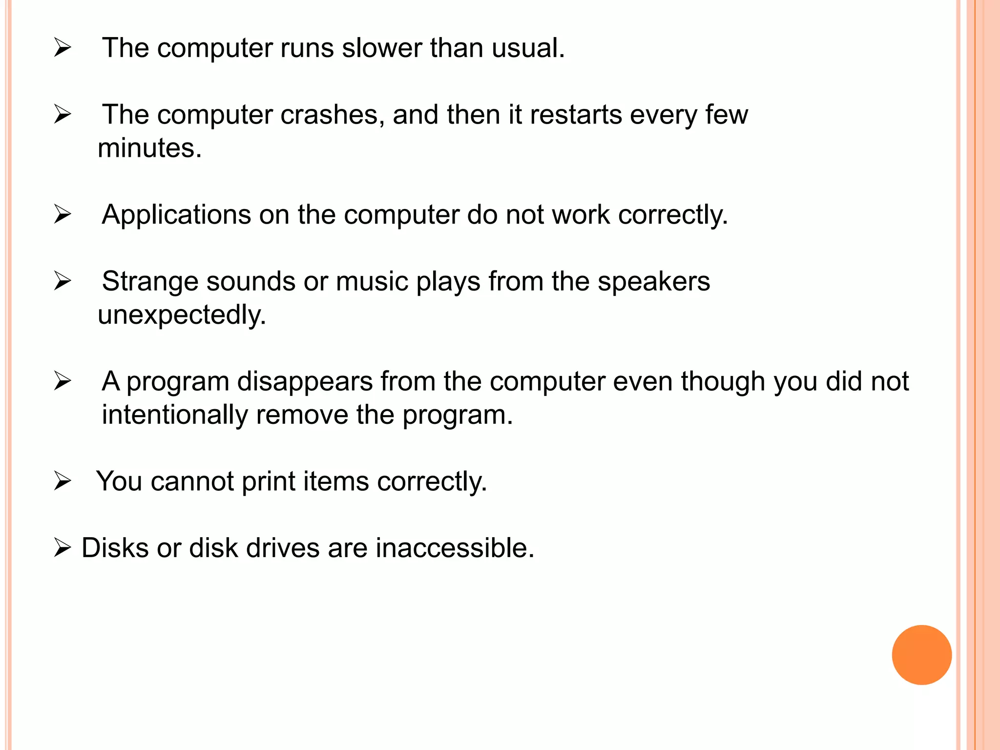    The computer runs slower than usual.

   The computer crashes, and then it restarts every few
    minutes.

   Applications on the computer do not work correctly.

   Strange sounds or music plays from the speakers
    unexpectedly.

   A program disappears from the computer even though you did not
    intentionally remove the program.

 You cannot print items correctly.

 Disks or disk drives are inaccessible.
 