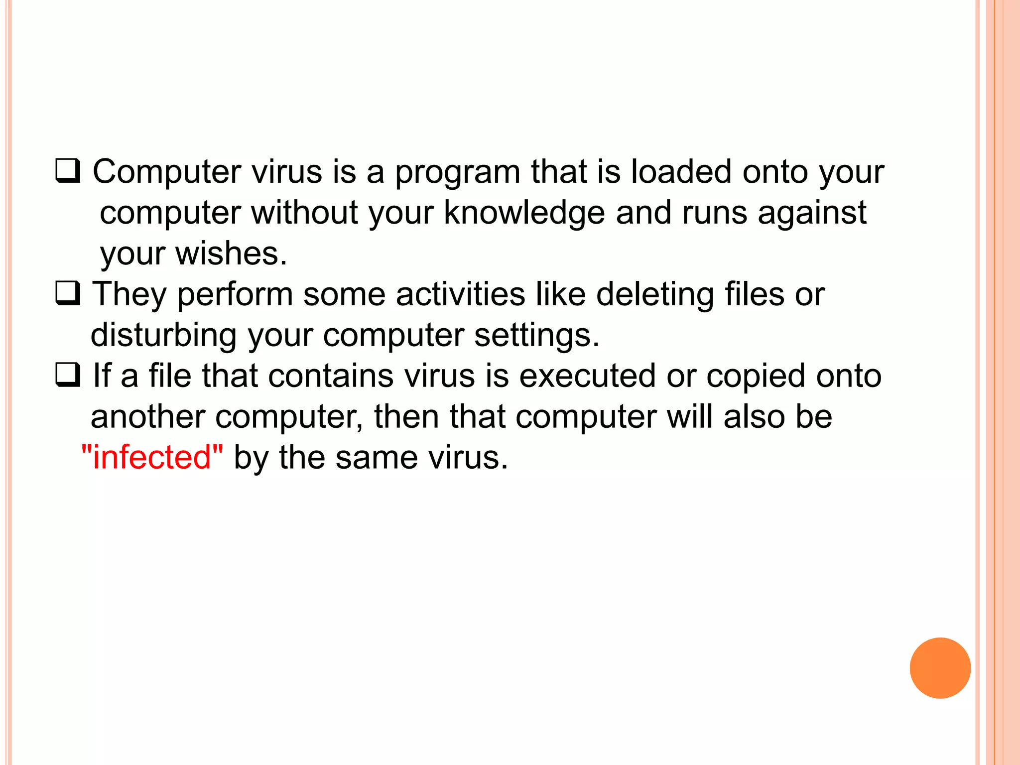  Computer virus is a program that is loaded onto your
   computer without your knowledge and runs against
   your wishes.
 They perform some activities like deleting files or
  disturbing your computer settings.
 If a file that contains virus is executed or copied onto
  another computer, then that computer will also be
 "infected" by the same virus.
 