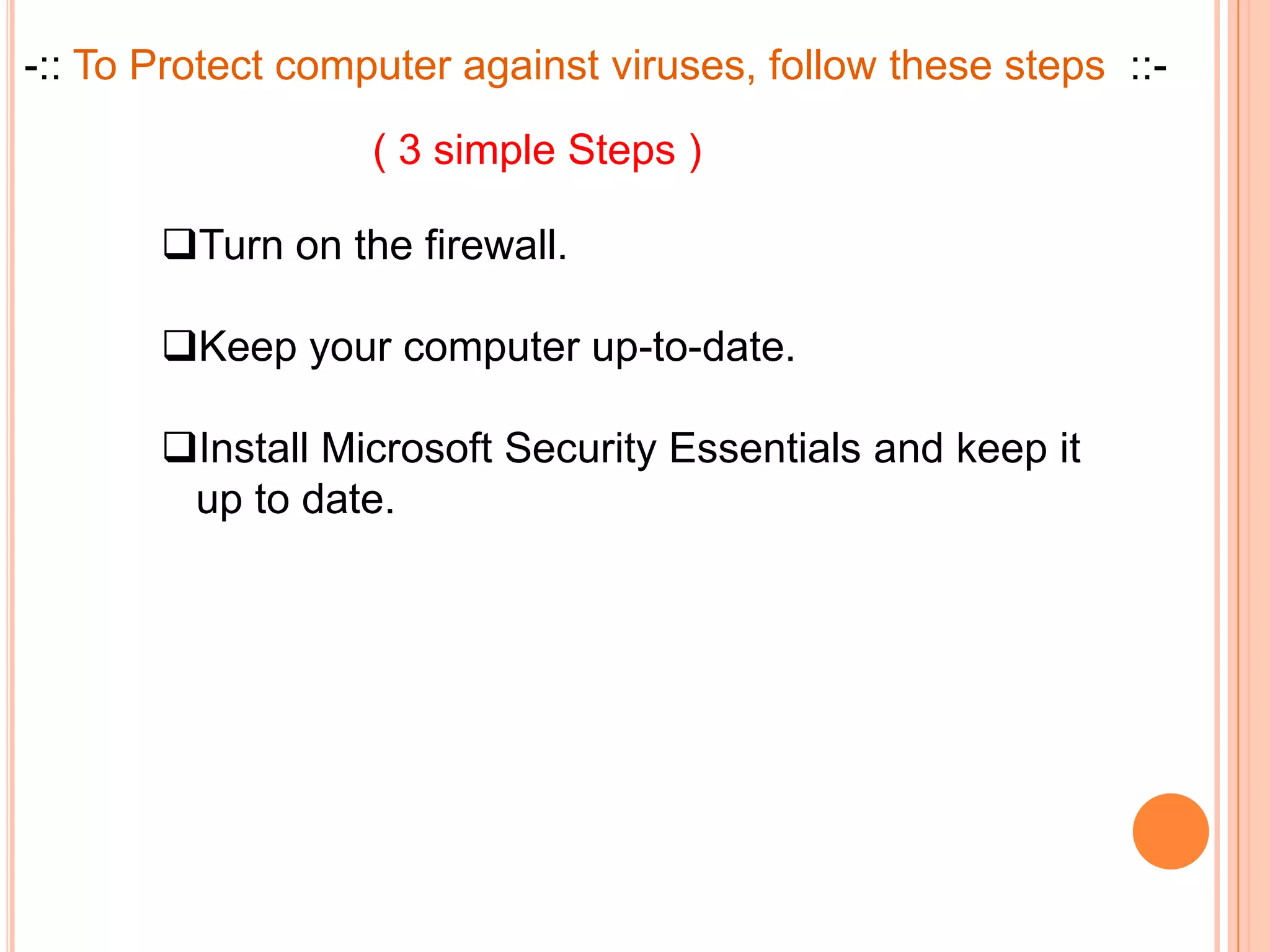 -:: To Protect computer against viruses, follow these steps ::-

                   ( 3 simple Steps )

       Turn on the firewall.

       Keep your computer up-to-date.

       Install Microsoft Security Essentials and keep it
        up to date.
 