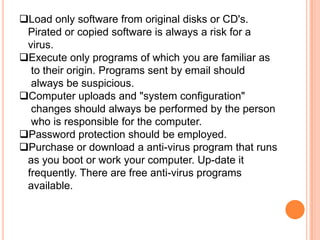 Load only software from original disks or CD's.
 Pirated or copied software is always a risk for a
 virus.
Execute only programs of which you are familiar as
  to their origin. Programs sent by email should
  always be suspicious.
Computer uploads and "system configuration"
  changes should always be performed by the person
  who is responsible for the computer.
Password protection should be employed.
Purchase or download a anti-virus program that runs
 as you boot or work your computer. Up-date it
 frequently. There are free anti-virus programs
 available.
 