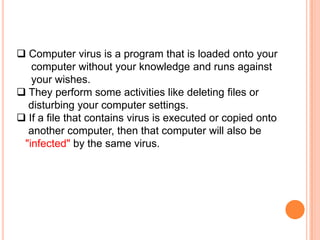  Computer virus is a program that is loaded onto your
   computer without your knowledge and runs against
   your wishes.
 They perform some activities like deleting files or
  disturbing your computer settings.
 If a file that contains virus is executed or copied onto
  another computer, then that computer will also be
 "infected" by the same virus.
 