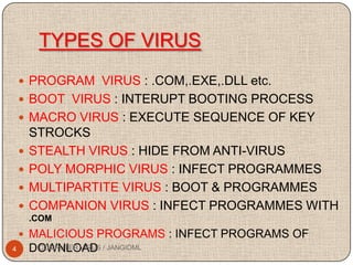TYPES OF VIRUS
     PROGRAM VIRUS : .COM,.EXE,.DLL etc.
     BOOT VIRUS : INTERUPT BOOTING PROCESS
     MACRO VIRUS : EXECUTE SEQUENCE OF KEY
        STROCKS
       STEALTH VIRUS : HIDE FROM ANTI-VIRUS
       POLY MORPHIC VIRUS : INFECT PROGRAMMES
       MULTIPARTITE VIRUS : BOOT & PROGRAMMES
       COMPANION VIRUS : INFECT PROGRAMMES WITH
        .COM
     MALICIOUS PROGRAMS : INFECT PROGRAMS OF
4       DOWNLOAD / JANGIDML
         COMPUTER VIRUS
 