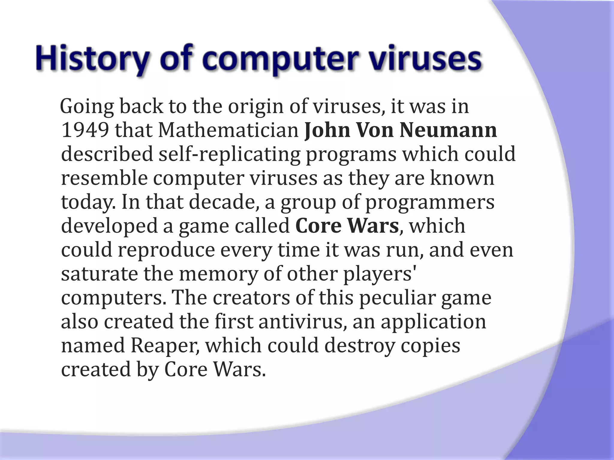 Going back to the origin of viruses, it was in
1949 that Mathematician John Von Neumann
described self-replicating programs which could
resemble computer viruses as they are known
today. In that decade, a group of programmers
developed a game called Core Wars, which
could reproduce every time it was run, and even
saturate the memory of other players'
computers. The creators of this peculiar game
also created the first antivirus, an application
named Reaper, which could destroy copies
created by Core Wars.
 