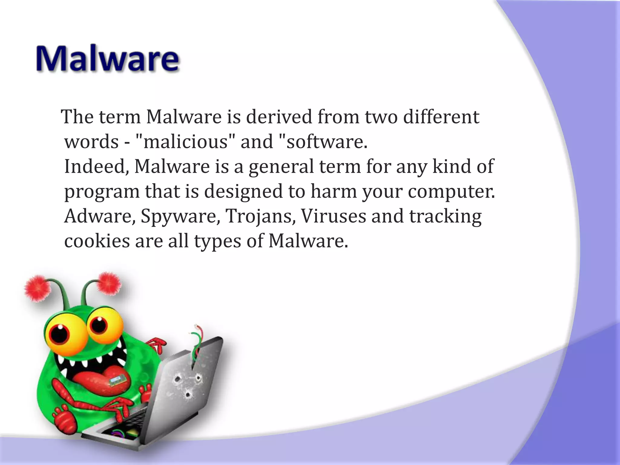 The term Malware is derived from two different
words - "malicious" and "software.
Indeed, Malware is a general term for any kind of
program that is designed to harm your computer.
Adware, Spyware, Trojans, Viruses and tracking
cookies are all types of Malware.
 