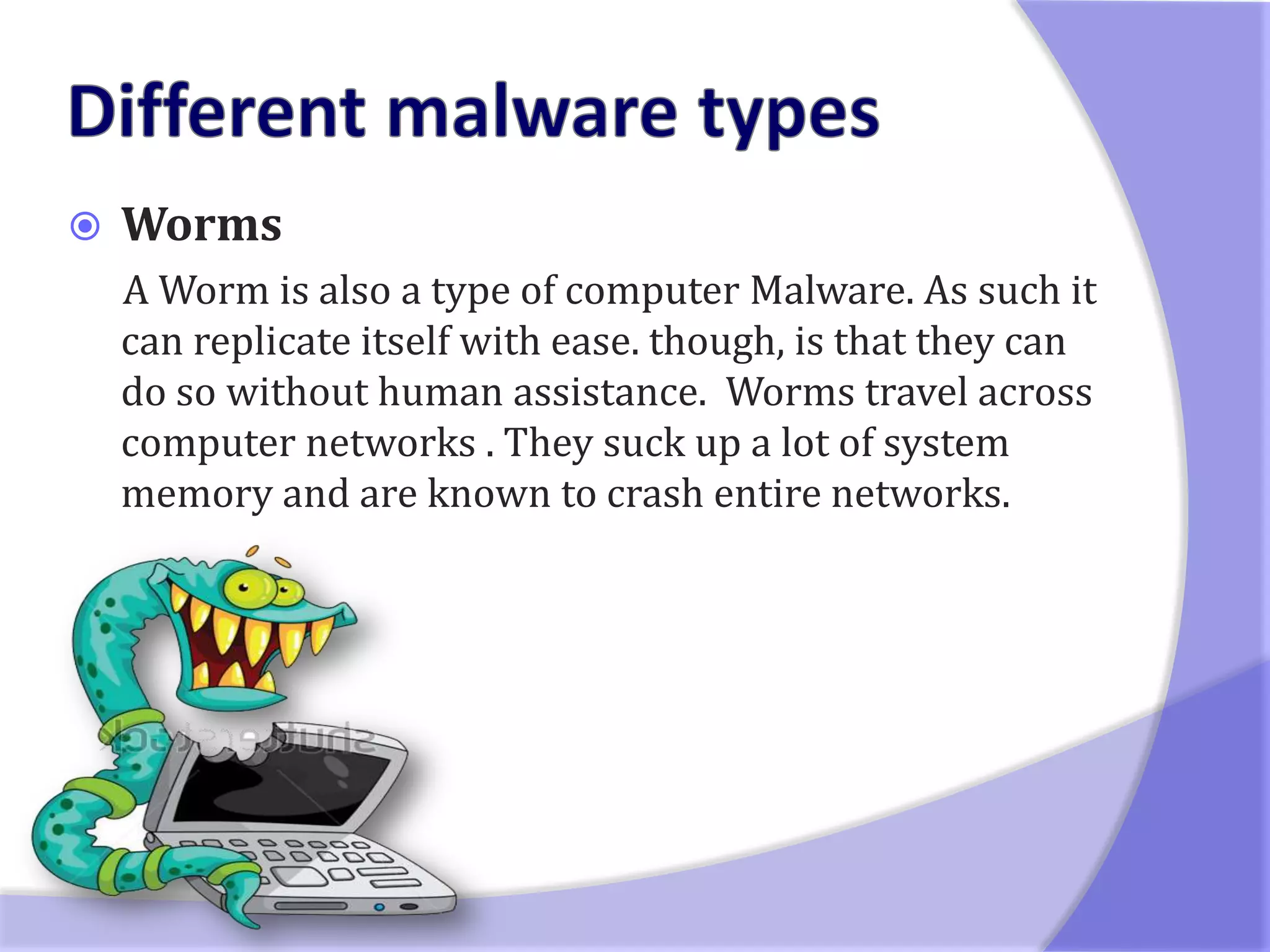    Worms
    A Worm is also a type of computer Malware. As such it
    can replicate itself with ease. though, is that they can
    do so without human assistance. Worms travel across
    computer networks . They suck up a lot of system
    memory and are known to crash entire networks.
 