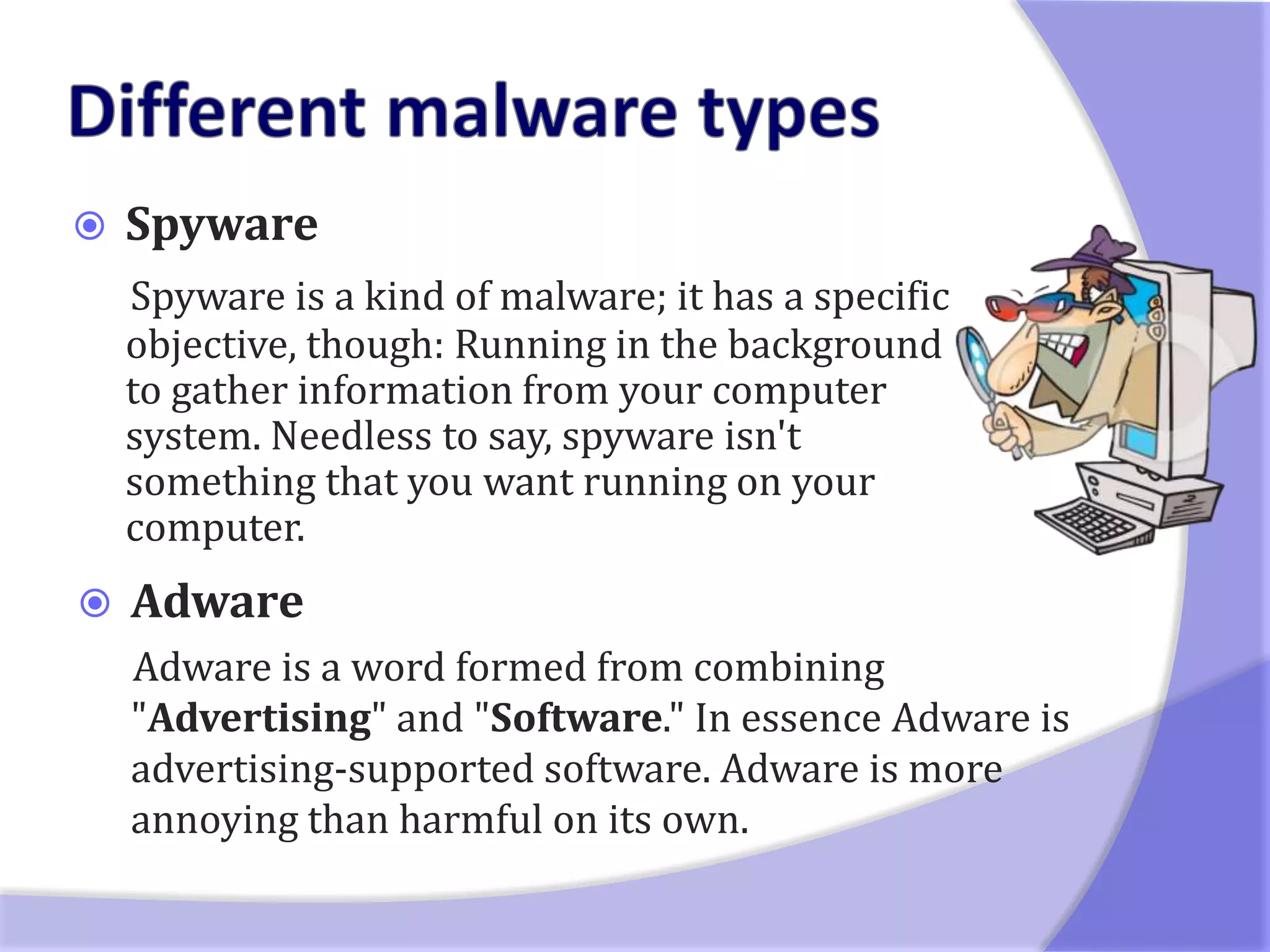    Spyware
    Spyware is a kind of malware; it has a specific
    objective, though: Running in the background
    to gather information from your computer
    system. Needless to say, spyware isn't
    something that you want running on your
    computer.
   Adware
    Adware is a word formed from combining
    "Advertising" and "Software." In essence Adware is
    advertising-supported software. Adware is more
    annoying than harmful on its own.
 