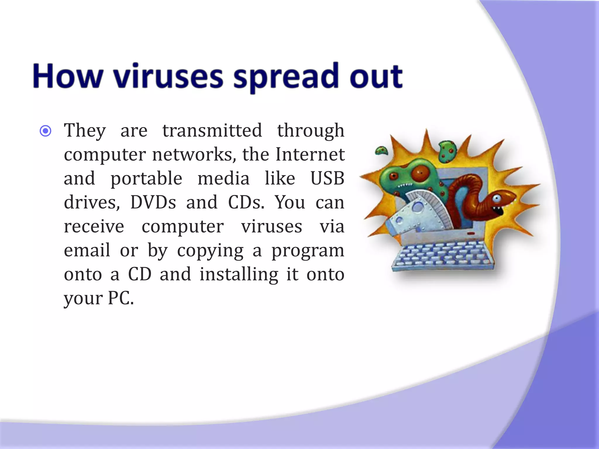    They are transmitted through
    computer networks, the Internet
    and portable media like USB
    drives, DVDs and CDs. You can
    receive computer viruses via
    email or by copying a program
    onto a CD and installing it onto
    your PC.
 