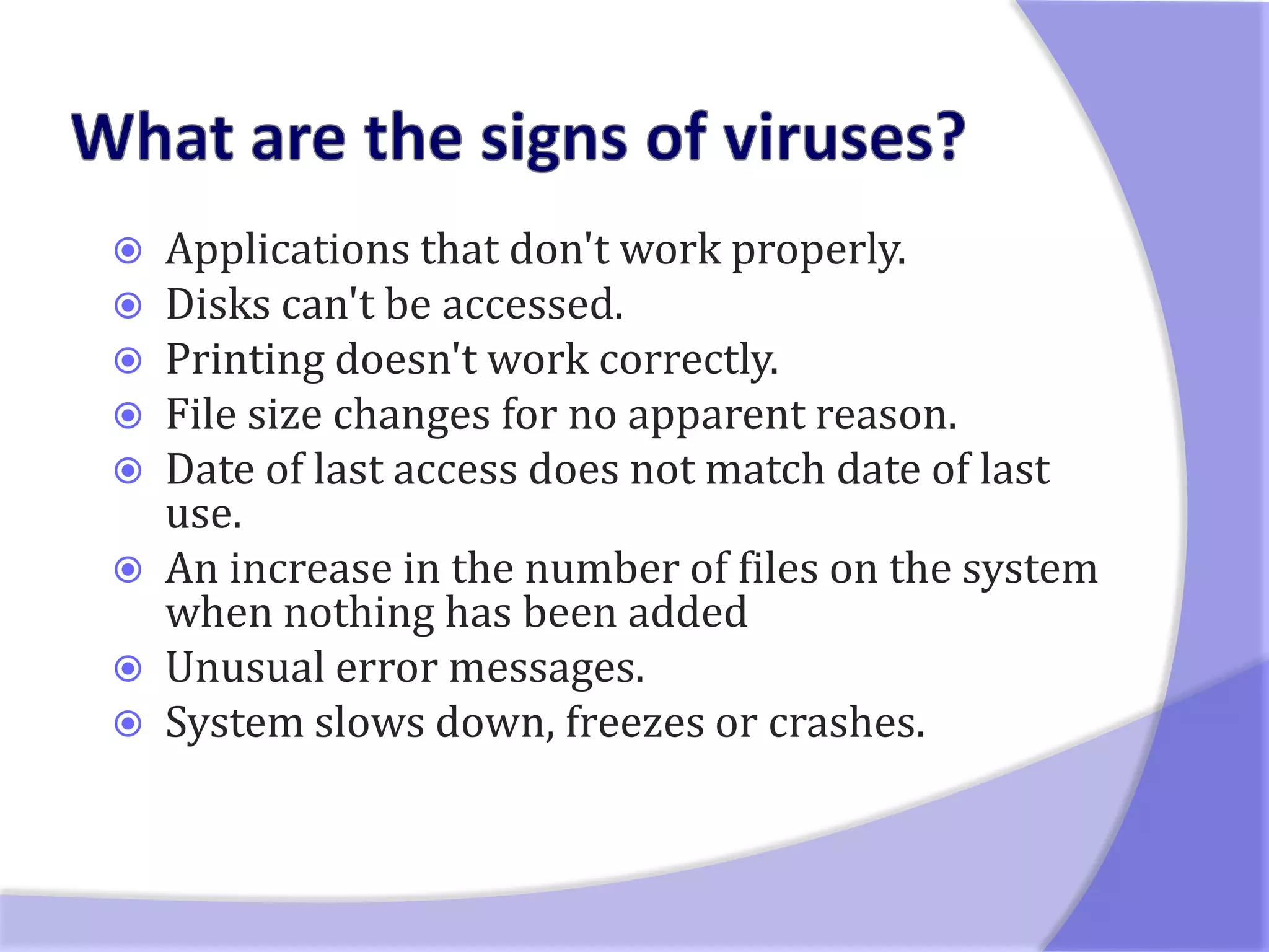   Applications that don't work properly.
   Disks can't be accessed.
   Printing doesn't work correctly.
   File size changes for no apparent reason.
   Date of last access does not match date of last
    use.
   An increase in the number of files on the system
    when nothing has been added
   Unusual error messages.
   System slows down, freezes or crashes.
 