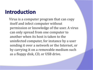 Virus is a computer program that can copy
itself and infect computer without
permission or knowledge of the user. A virus
can only spread from one computer to
another when its host is taken to the
uninfected computer, for instance by a user
sending it over a network or the Internet, or
by carrying it on a removable medium such
as a floppy disk, CD, or USB drive.
 