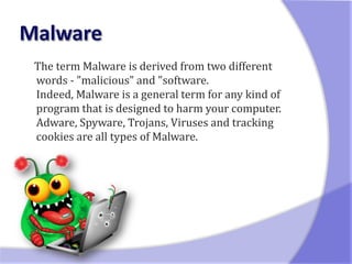 The term Malware is derived from two different
words - "malicious" and "software.
Indeed, Malware is a general term for any kind of
program that is designed to harm your computer.
Adware, Spyware, Trojans, Viruses and tracking
cookies are all types of Malware.
 