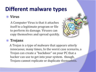    Virus
    A Computer Virus is that it attaches
    itself to a legitimate program or file
    to perform its damage. Viruses can
    copy themselves and spread quickly.
   Trojans
    A Trojan is a type of malware that appears utterly
    innocuous; many times, In the worst case scenario, a
    Trojan can create a "backdoor" on your PC that a
    hacker can use to get into your system. though,
    Trojans cannot replicate or duplicate themselves.
 