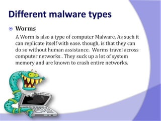    Worms
    A Worm is also a type of computer Malware. As such it
    can replicate itself with ease. though, is that they can
    do so without human assistance. Worms travel across
    computer networks . They suck up a lot of system
    memory and are known to crash entire networks.
 