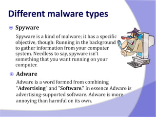    Spyware
    Spyware is a kind of malware; it has a specific
    objective, though: Running in the background
    to gather information from your computer
    system. Needless to say, spyware isn't
    something that you want running on your
    computer.
   Adware
    Adware is a word formed from combining
    "Advertising" and "Software." In essence Adware is
    advertising-supported software. Adware is more
    annoying than harmful on its own.
 
