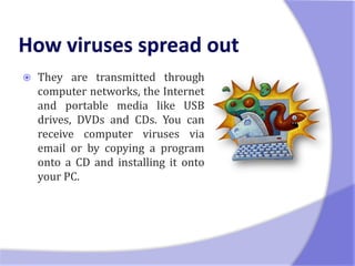    They are transmitted through
    computer networks, the Internet
    and portable media like USB
    drives, DVDs and CDs. You can
    receive computer viruses via
    email or by copying a program
    onto a CD and installing it onto
    your PC.
 