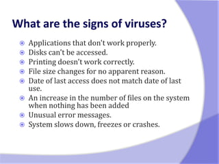    Applications that don't work properly.
   Disks can't be accessed.
   Printing doesn't work correctly.
   File size changes for no apparent reason.
   Date of last access does not match date of last
    use.
   An increase in the number of files on the system
    when nothing has been added
   Unusual error messages.
   System slows down, freezes or crashes.
 