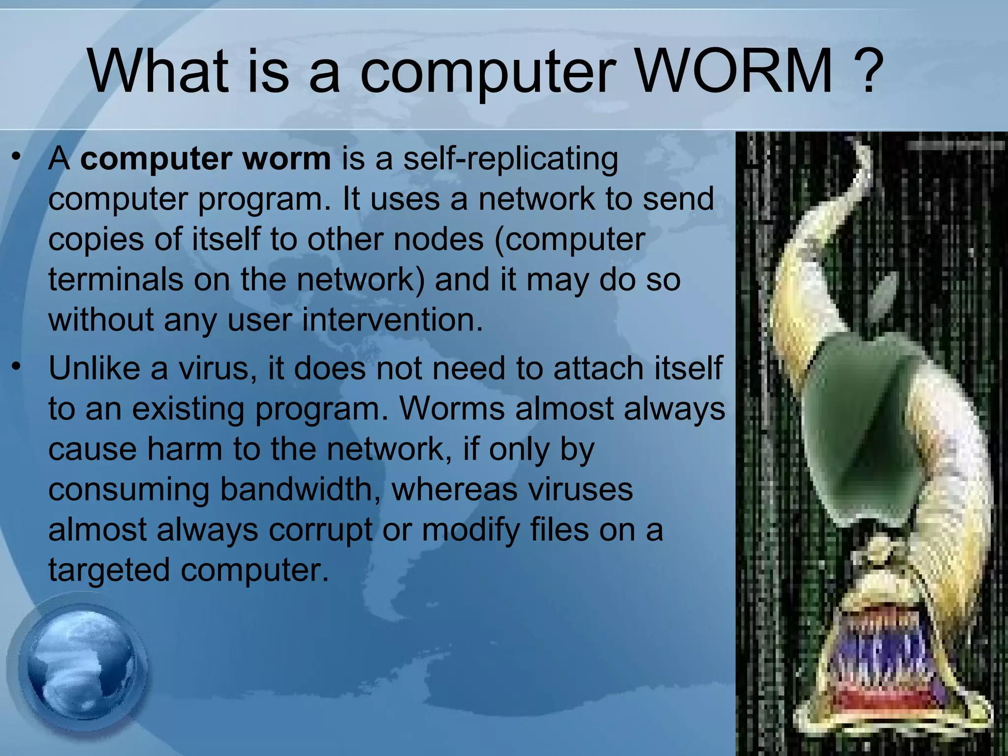 What is a computer WORM ?
• A computer worm is a self-replicating
computer program. It uses a network to send
copies of itself to other nodes (computer
terminals on the network) and it may do so
without any user intervention.
• Unlike a virus, it does not need to attach itself
to an existing program. Worms almost always
cause harm to the network, if only by
consuming bandwidth, whereas viruses
almost always corrupt or modify files on a
targeted computer.
 