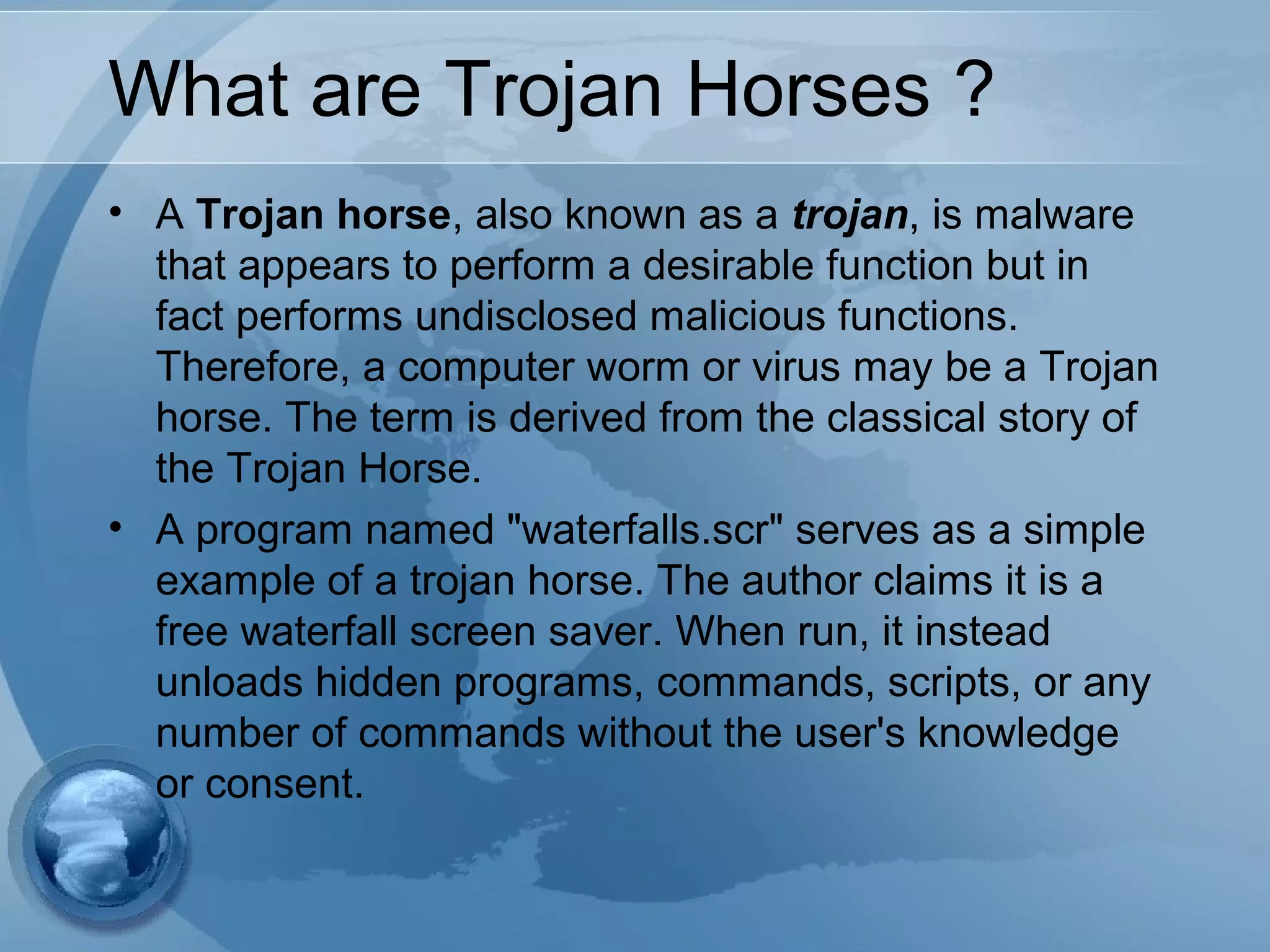 What are Trojan Horses ?
• A Trojan horse, also known as a trojan, is malware
that appears to perform a desirable function but in
fact performs undisclosed malicious functions.
Therefore, a computer worm or virus may be a Trojan
horse. The term is derived from the classical story of
the Trojan Horse.
• A program named "waterfalls.scr" serves as a simple
example of a trojan horse. The author claims it is a
free waterfall screen saver. When run, it instead
unloads hidden programs, commands, scripts, or any
number of commands without the user's knowledge
or consent.
 