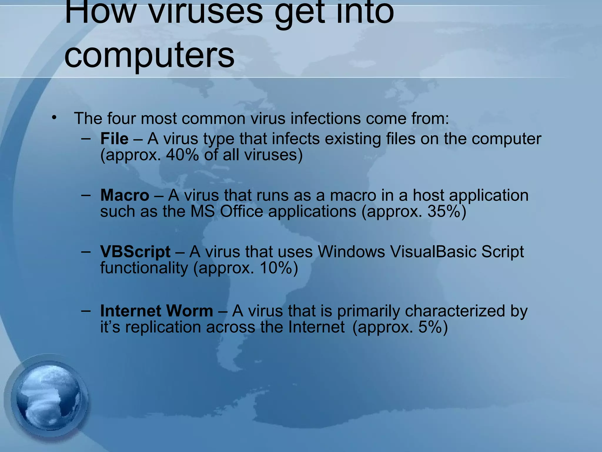 How viruses get into
computers
• The four most common virus infections come from:
– File – A virus type that infects existing files on the computer
(approx. 40% of all viruses)
– Macro – A virus that runs as a macro in a host application
such as the MS Office applications (approx. 35%)
– VBScript – A virus that uses Windows VisualBasic Script
functionality (approx. 10%)
– Internet Worm – A virus that is primarily characterized by
it’s replication across the Internet (approx. 5%)
 