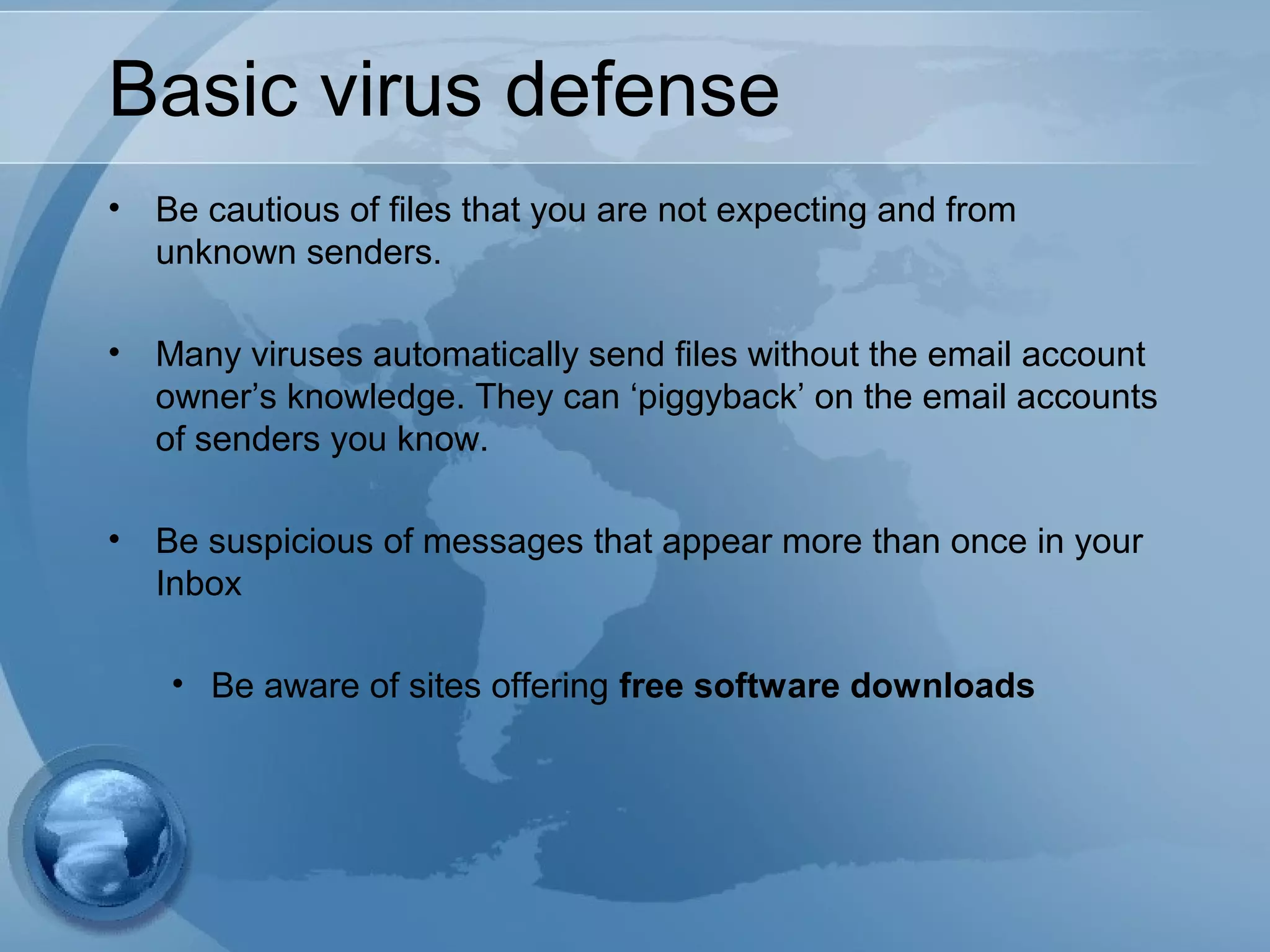 Basic virus defense
• Be cautious of files that you are not expecting and from
unknown senders.
• Many viruses automatically send files without the email account
owner’s knowledge. They can ‘piggyback’ on the email accounts
of senders you know.
• Be suspicious of messages that appear more than once in your
Inbox
• Be aware of sites offering free software downloads
 