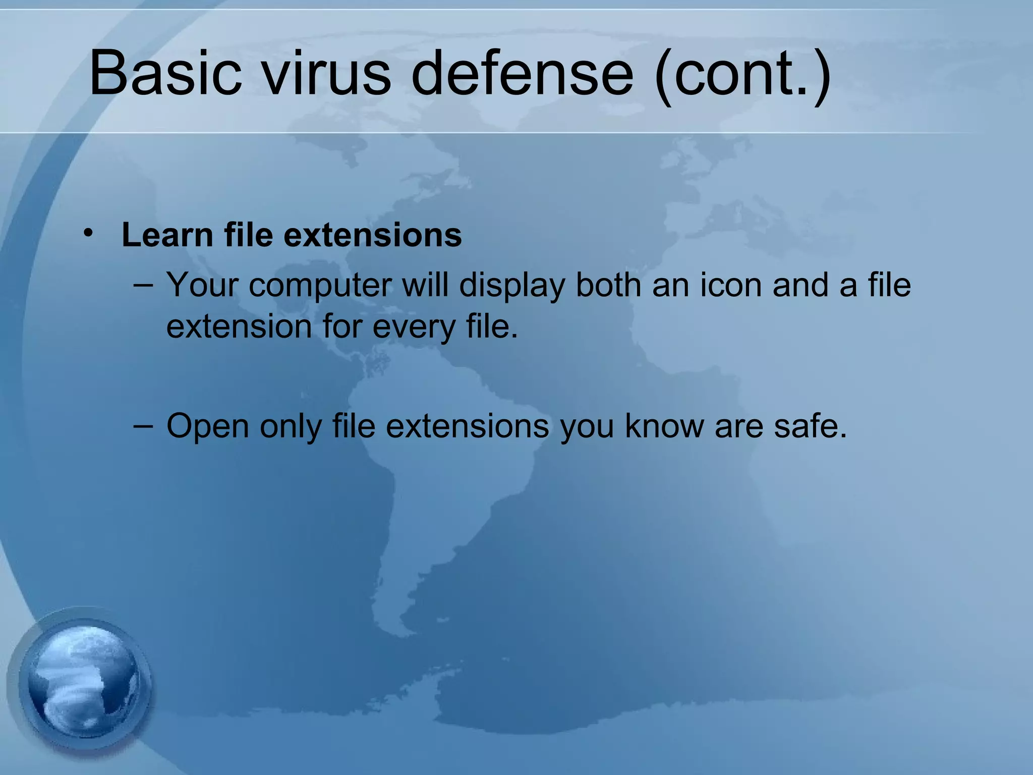 Basic virus defense (cont.)
• Learn file extensions
– Your computer will display both an icon and a file
extension for every file.
– Open only file extensions you know are safe.
 