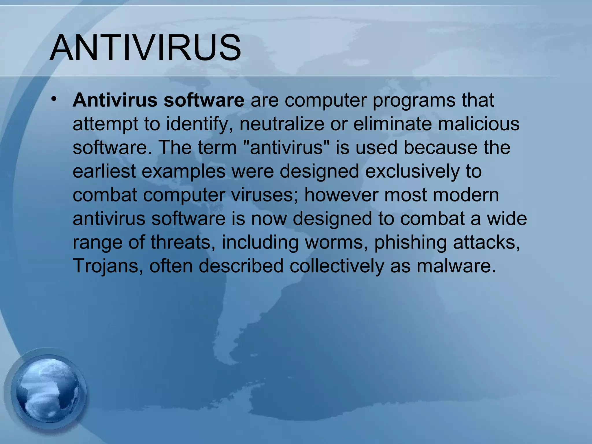 ANTIVIRUS
• Antivirus software are computer programs that
attempt to identify, neutralize or eliminate malicious
software. The term "antivirus" is used because the
earliest examples were designed exclusively to
combat computer viruses; however most modern
antivirus software is now designed to combat a wide
range of threats, including worms, phishing attacks,
Trojans, often described collectively as malware.
 