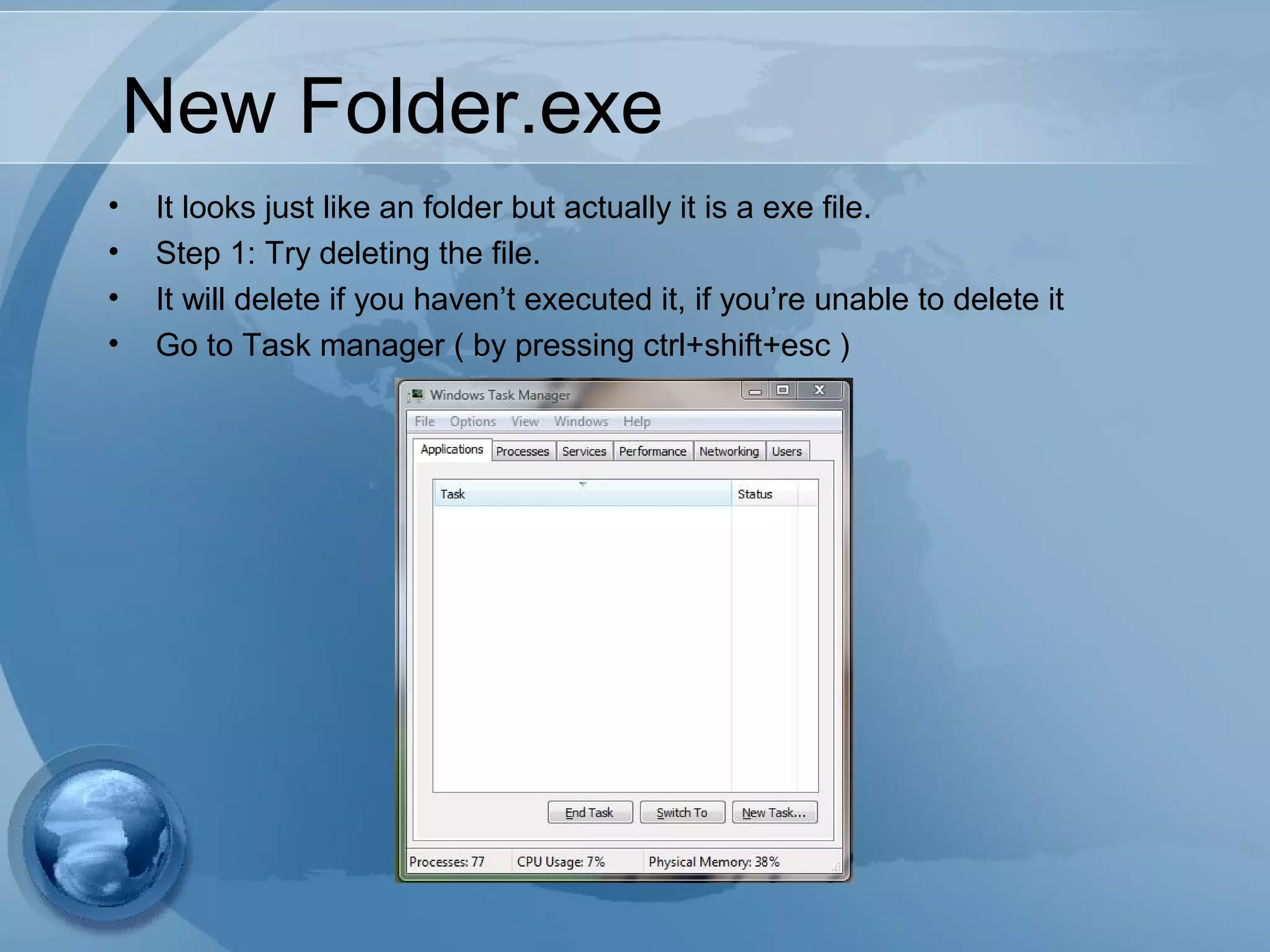 New Folder.exe
• It looks just like an folder but actually it is a exe file.
• Step 1: Try deleting the file.
• It will delete if you haven’t executed it, if you’re unable to delete it
• Go to Task manager ( by pressing ctrl+shift+esc )
 
