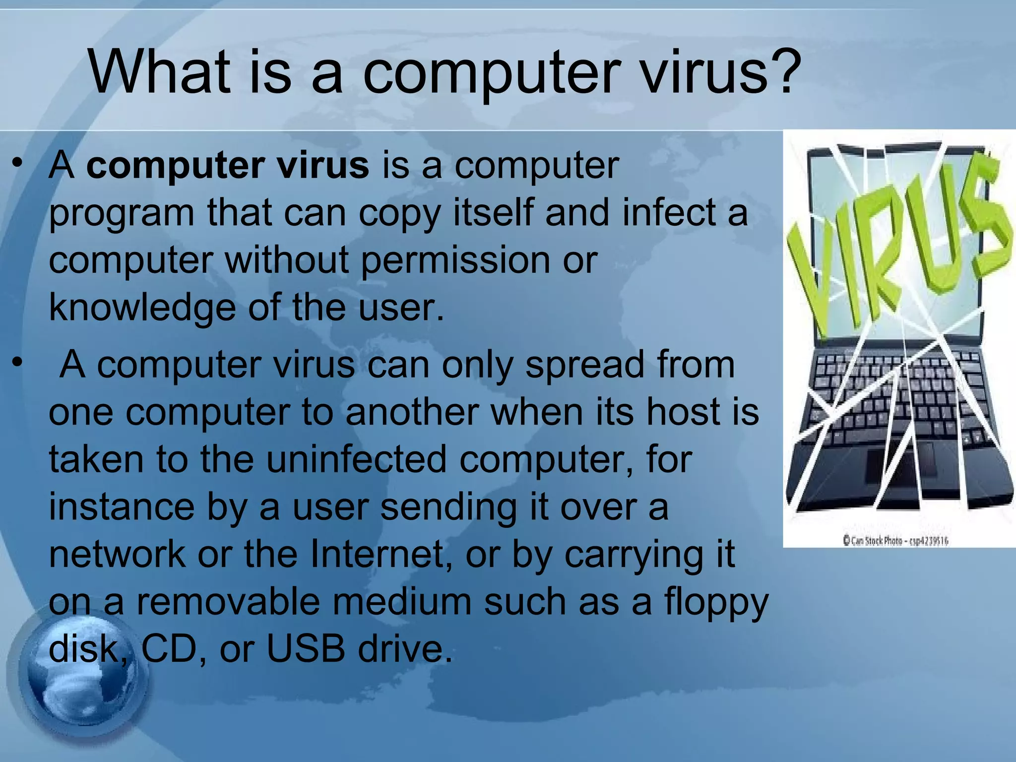 What is a computer virus?
• A computer virus is a computer
program that can copy itself and infect a
computer without permission or
knowledge of the user.
• A computer virus can only spread from
one computer to another when its host is
taken to the uninfected computer, for
instance by a user sending it over a
network or the Internet, or by carrying it
on a removable medium such as a floppy
disk, CD, or USB drive.
 