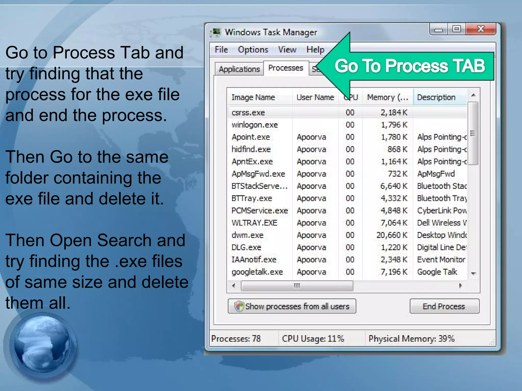 Go to Process Tab and
try finding that the
process for the exe file
and end the process.
Then Go to the same
folder containing the
exe file and delete it.
Then Open Search and
try finding the .exe files
of same size and delete
them all.
 
