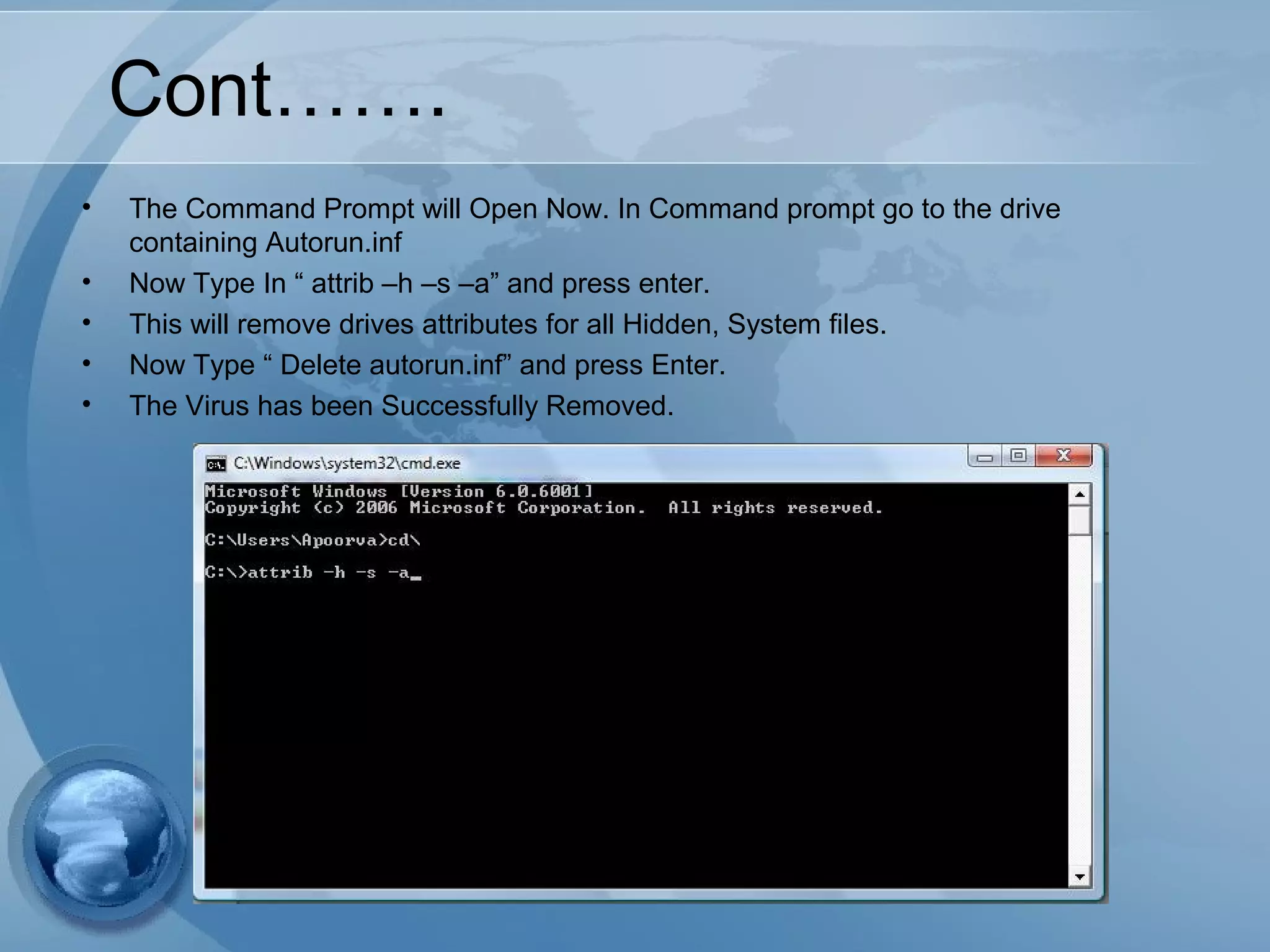 Cont…….
• The Command Prompt will Open Now. In Command prompt go to the drive
containing Autorun.inf
• Now Type In “ attrib –h –s –a” and press enter.
• This will remove drives attributes for all Hidden, System files.
• Now Type “ Delete autorun.inf” and press Enter.
• The Virus has been Successfully Removed.
 
