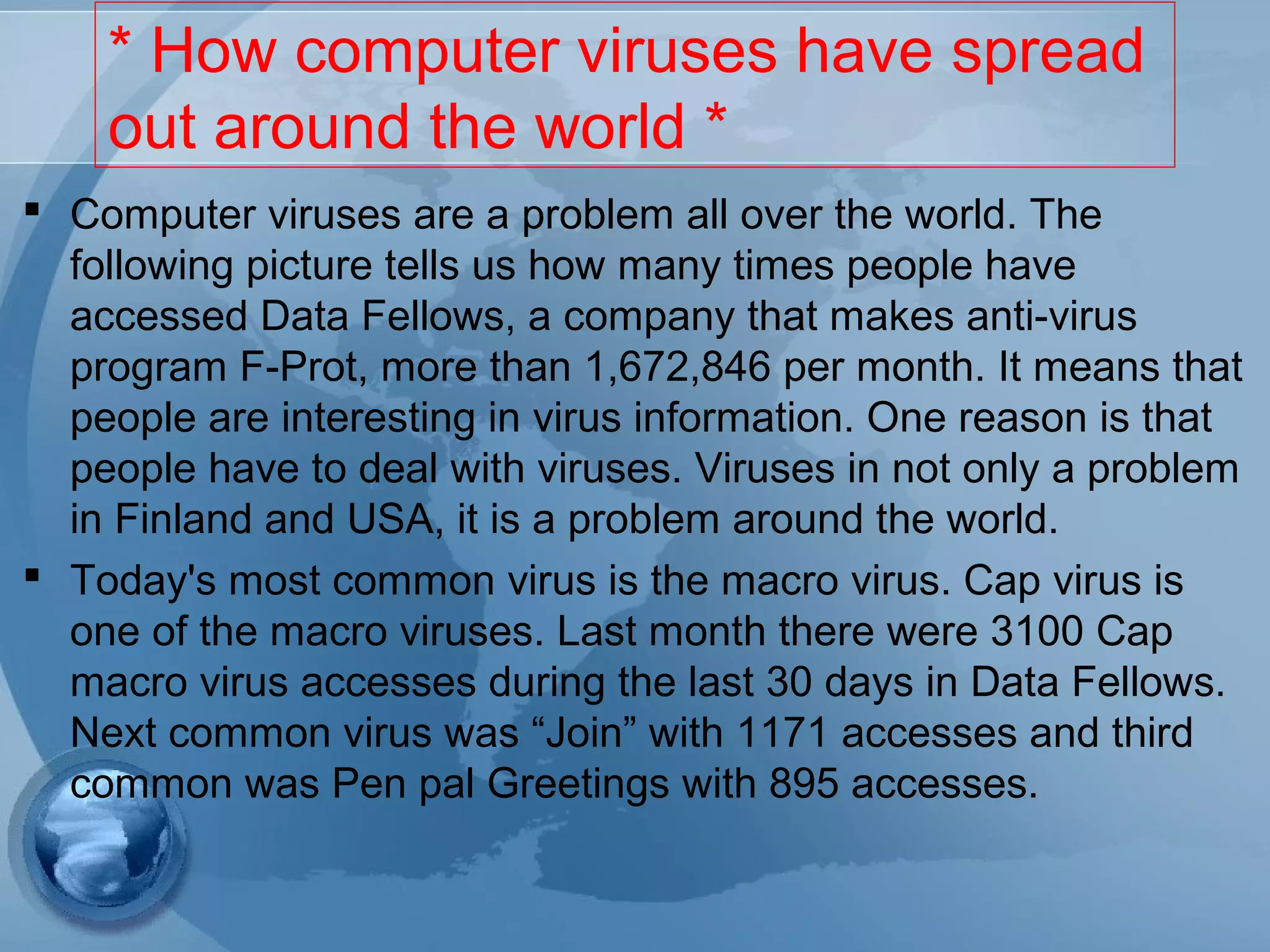 * How computer viruses have spread
out around the world *
 Computer viruses are a problem all over the world. The
following picture tells us how many times people have
accessed Data Fellows, a company that makes anti-virus
program F-Prot, more than 1,672,846 per month. It means that
people are interesting in virus information. One reason is that
people have to deal with viruses. Viruses in not only a problem
in Finland and USA, it is a problem around the world.
 Today's most common virus is the macro virus. Cap virus is
one of the macro viruses. Last month there were 3100 Cap
macro virus accesses during the last 30 days in Data Fellows.
Next common virus was “Join” with 1171 accesses and third
common was Pen pal Greetings with 895 accesses.
 