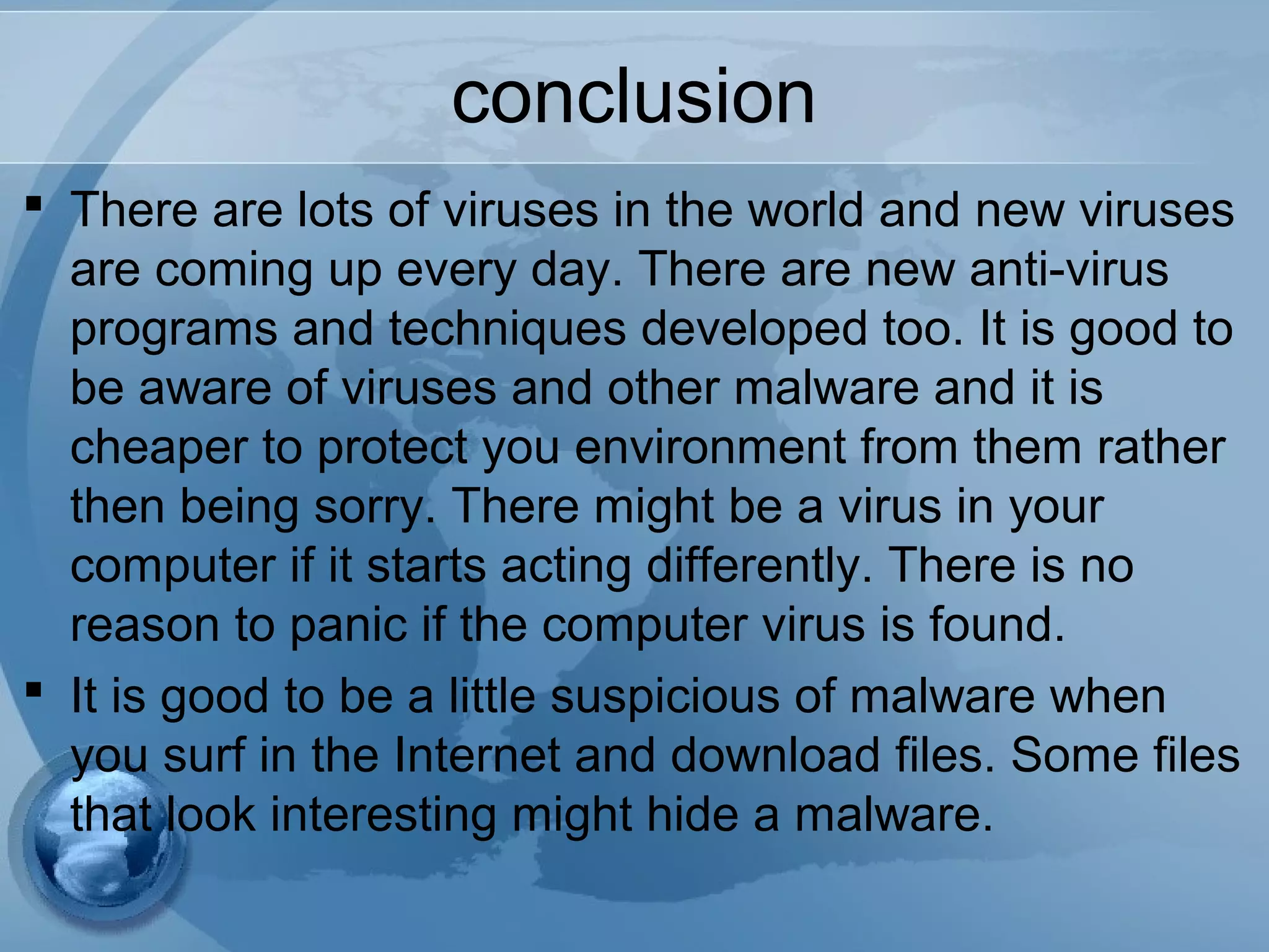 conclusion
 There are lots of viruses in the world and new viruses
are coming up every day. There are new anti-virus
programs and techniques developed too. It is good to
be aware of viruses and other malware and it is
cheaper to protect you environment from them rather
then being sorry. There might be a virus in your
computer if it starts acting differently. There is no
reason to panic if the computer virus is found.
 It is good to be a little suspicious of malware when
you surf in the Internet and download files. Some files
that look interesting might hide a malware.
 