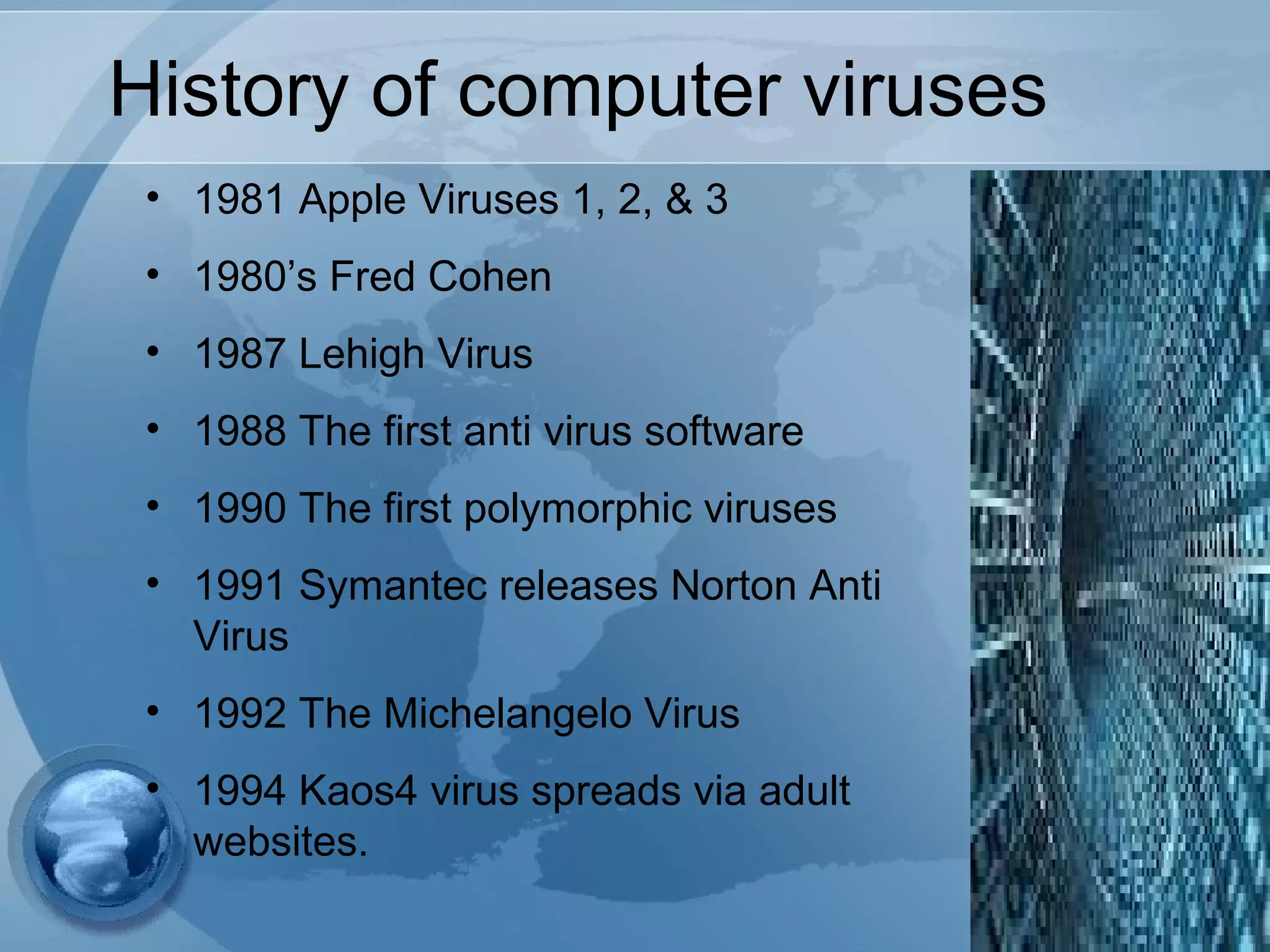 History of computer viruses
• 1981 Apple Viruses 1, 2, & 3
• 1980’s Fred Cohen
• 1987 Lehigh Virus
• 1988 The first anti virus software
• 1990 The first polymorphic viruses
• 1991 Symantec releases Norton Anti
Virus
• 1992 The Michelangelo Virus
• 1994 Kaos4 virus spreads via adult
websites.
 