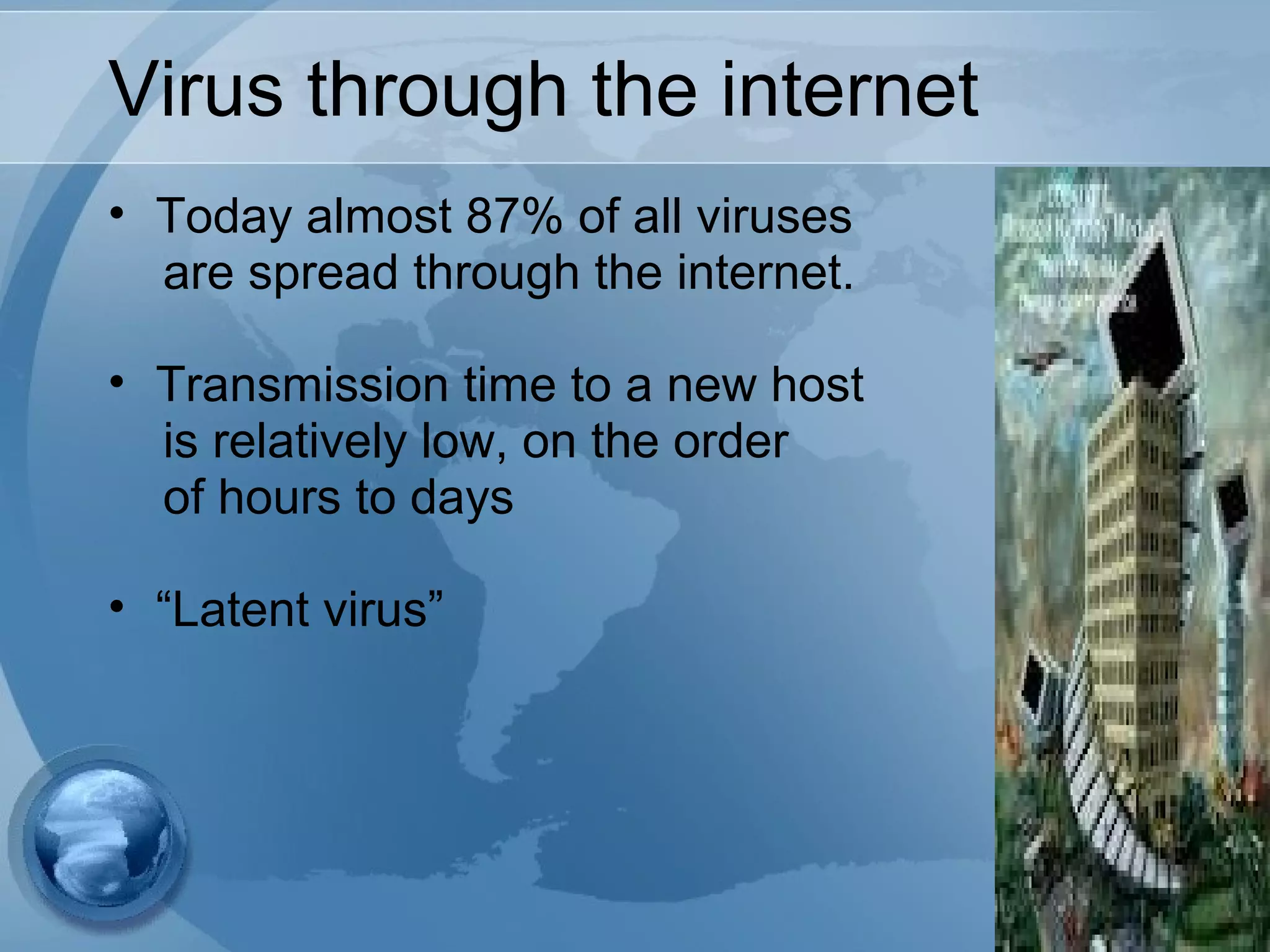 Virus through the internet
• Today almost 87% of all viruses
are spread through the internet.
• Transmission time to a new host
is relatively low, on the order
of hours to days
• “Latent virus”
 