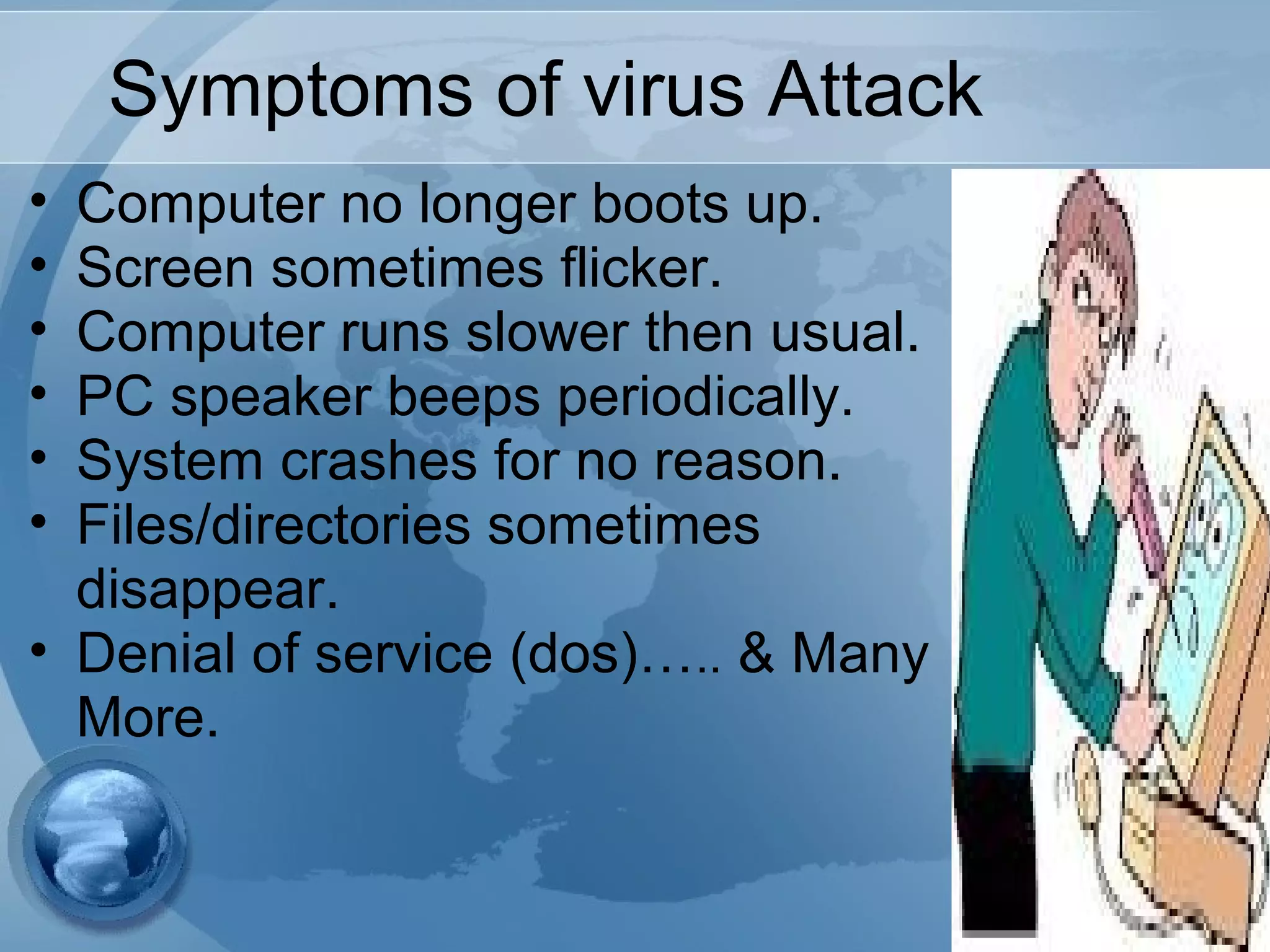 Symptoms of virus Attack
• Computer no longer boots up.
• Screen sometimes flicker.
• Computer runs slower then usual.
• PC speaker beeps periodically.
• System crashes for no reason.
• Files/directories sometimes
disappear.
• Denial of service (dos)….. & Many
More.
 