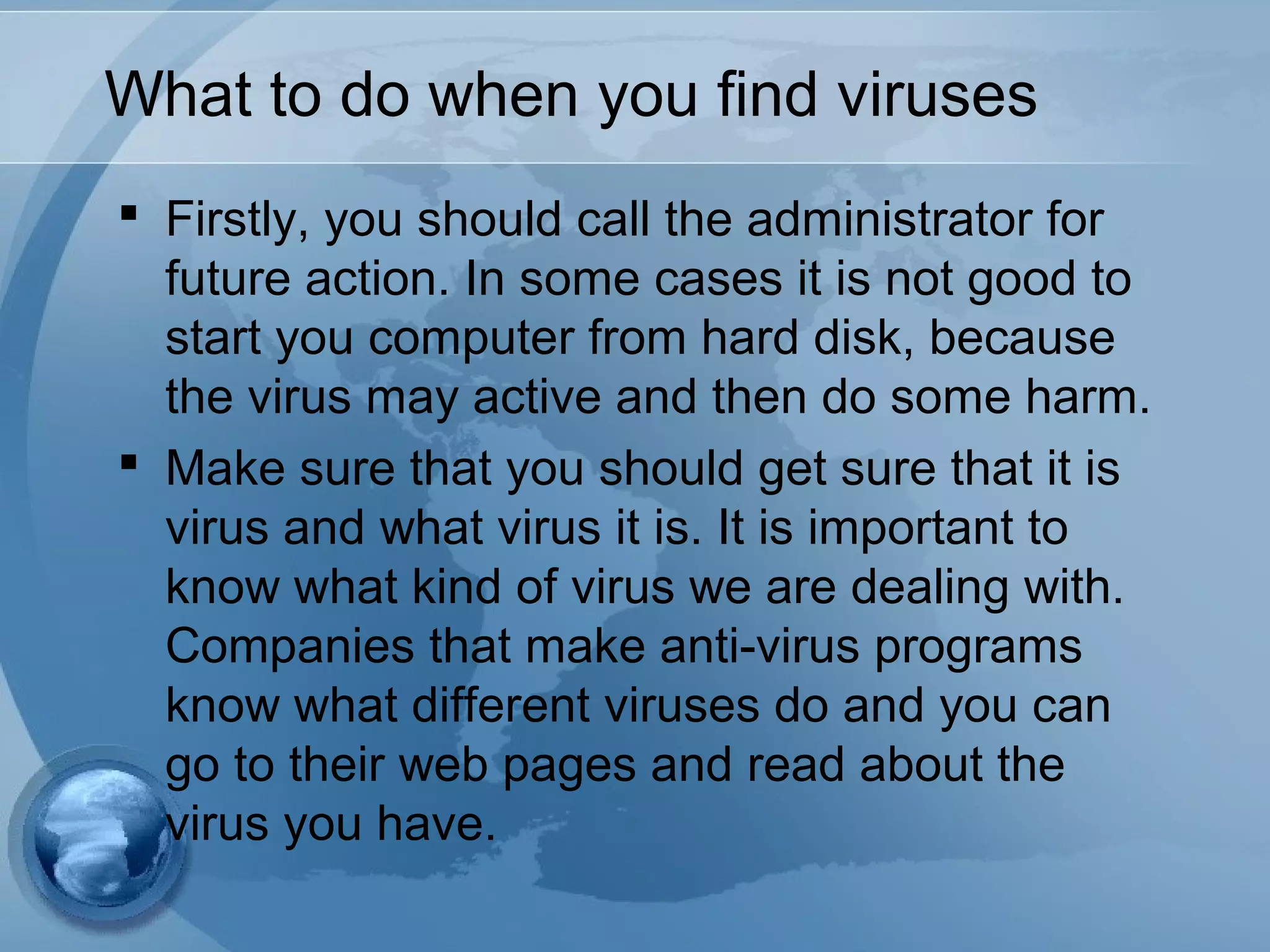 What to do when you find viruses
 Firstly, you should call the administrator for
future action. In some cases it is not good to
start you computer from hard disk, because
the virus may active and then do some harm.
 Make sure that you should get sure that it is
virus and what virus it is. It is important to
know what kind of virus we are dealing with.
Companies that make anti-virus programs
know what different viruses do and you can
go to their web pages and read about the
virus you have.
 