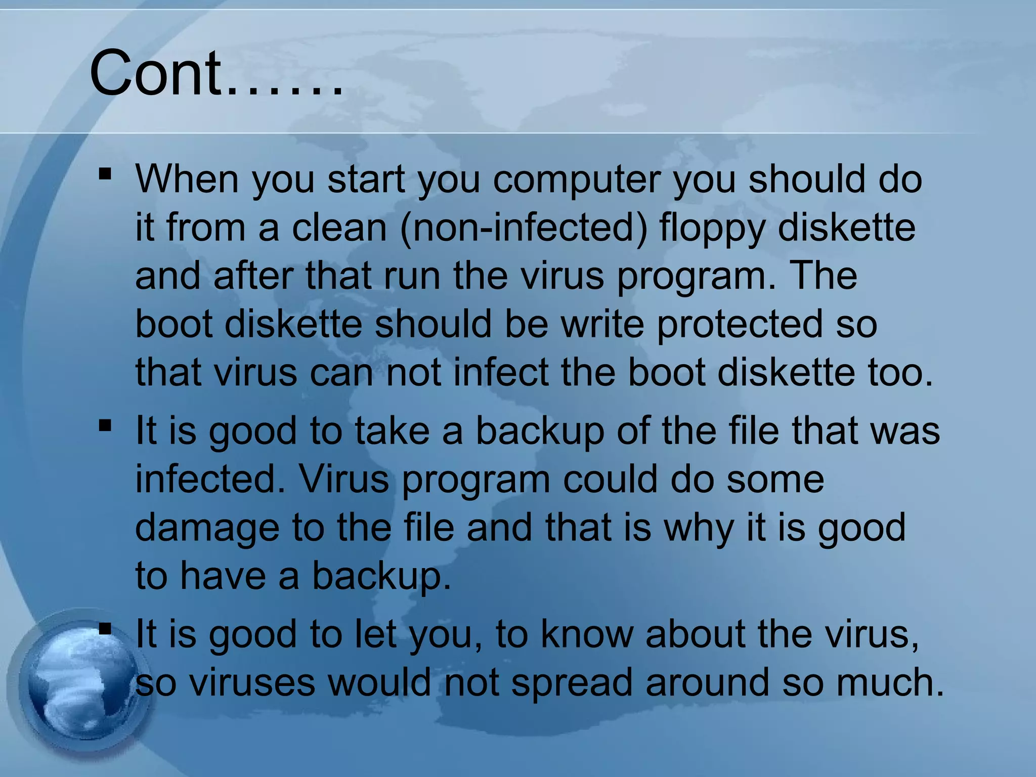 Cont……
 When you start you computer you should do
it from a clean (non-infected) floppy diskette
and after that run the virus program. The
boot diskette should be write protected so
that virus can not infect the boot diskette too.
 It is good to take a backup of the file that was
infected. Virus program could do some
damage to the file and that is why it is good
to have a backup.
 It is good to let you, to know about the virus,
so viruses would not spread around so much.
 