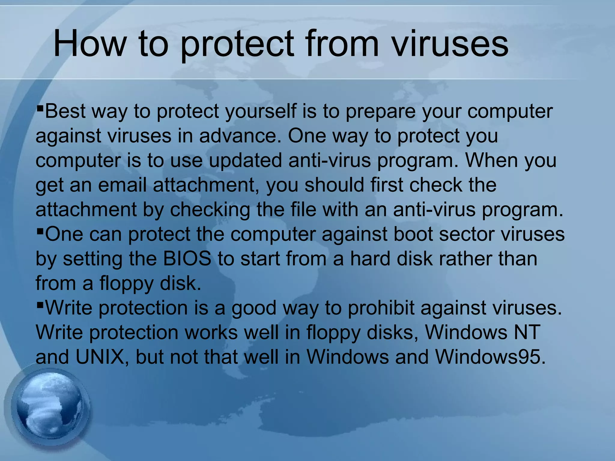 How to protect from viruses
Best way to protect yourself is to prepare your computer
against viruses in advance. One way to protect you
computer is to use updated anti-virus program. When you
get an email attachment, you should first check the
attachment by checking the file with an anti-virus program.
One can protect the computer against boot sector viruses
by setting the BIOS to start from a hard disk rather than
from a floppy disk.
Write protection is a good way to prohibit against viruses.
Write protection works well in floppy disks, Windows NT
and UNIX, but not that well in Windows and Windows95.
 