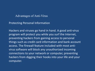 Advantages of Anti-Virus 
Protecting Personal Information 
Hackers and viruses go hand in hand. A good anti-virus 
program will protect you while you surf the Internet, 
preventing hackers from gaining access to personal 
things such as credit card information and bank account 
access. The firewall feature included with most anti-virus 
software will block any unauthorized incoming 
connections to your network or computer, preventing 
hackers from digging their hooks into your life and your 
computer. 
 