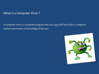 What is a Computer Virus ? 
A computer virus is a computer program that can copy itself and infect a computer 
without permission or knowledge of the user. 
 