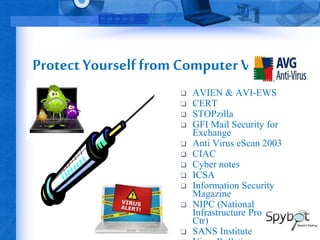 Protect Yourself from Computer Viruses 
 AVIEN & AVI-EWS 
 CERT 
 STOPzilla 
 GFI Mail Security for 
Exchange 
 Anti Virus eScan 2003 
 CIAC 
 Cyber notes 
 ICSA 
 Information Security 
Magazine 
 NIPC (National 
Infrastructure Protection 
Ctr) 
 SANS Institute 
 Virus Bulletin 
 