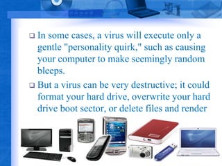  In some cases, a virus will execute only a 
gentle "personality quirk," such as causing 
your computer to make seemingly random 
bleeps. 
 But a virus can be very destructive; it could 
format your hard drive, overwrite your hard 
drive boot sector, or delete files and render 
your machine inoperable. 
 
