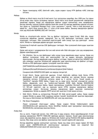 МУИС, ФЭС – С.Баяртайван
Зарим тохиолдолд mIRC client-ийг хайн, хэрэв олдвол түүнд HTM файлаа mIRC chat-аар
илгээнэ.
Melissa
Melissa нь Word macro virus ба E-mail worm 2-ыг хослуулсан хувилбар. Анх 1999 оны 3-р сарын
26-нд илэрч маш түргэн хугацаанд тархсан. Word macro virus бүхий документийг хавсаргасан
захиагаар тархана. Хэрэв энэ хавсаргасан файлыг нээвэл компьютерт чинь халдварлана.
Ингээд хамгийн түрүүнд Outlook address book-ийн эхний 50 хаягаар өөрийгөө хувилан илгээнэ.
Энэ захиа нь "Important Message From <your username>" нэртэй, "Here is that document you
asked for ...don't show anyone else ;-)" гэсэн үгтэй захиа байна. Захианд хавсаргасан файлыг
нээх үед Word-ийн NORMAL.DOC-ийг гэмтээнэ.
Nimda
Nimda нь virus/worm-ийн хослол. Энэ нь файлыг гэмтээхээс гадна E-mail, Web site, локал
сүлжээгээр өөрийгөө тархаах чадвартай. Энэ нь EXE файлуудыг гэмтээхээс гадна Web
хуудсуудыг гэмтээдэг. Мөн сүлжээний хэрэглэгчдийг хайн олоод түүн рүү довтолдог анхны
worm. Nimda нь тархахдаа дараах аргуудыг ашиглана.
Сүлжээгээр E-mail-ийг ашиглан EXE файлуудыг гэмтээдэг. Мөн сүлжээний share-уудыг ашиглан
тархана
Хэрэв web server-т халдварласан бол энэ web server-ийн Web site-уудыг үзэх үед халдварлана.
Дараах хувилбаруудтай:
File Infection. Энэ нь ехе файлуудыг хайн олоод түүнд өөрийнхөө кодыг хуулна. Хэрэв энэ
файлыг сүлжээнээс татан авч ажиллуулбал тэр нь задарч оргиналь программыг
ажиллуулдаг. Ингээд өөрийнхөө үндсэн файлыг устгадаг. Хэрэв устгаагүй бол WININIT.INI-
ийн командыг ашиглан Windows-ийг дараагийн удаа ажиллуулахад энэ файлыг устгадаг.
Nimda нь EXE файлуудыг дараах түлхүүрийг ашиглан хайна:
[SOFTWAREMicrosoftWindowsCurrentVersionApp Paths],
[SoftwareMicrosoftWindowsCurrentVersionExplorerShell Folders]
Сонирхолтойн WINZIP32.EXE файл энэ вирусд гэмтдэггүй.
E-mail Worm. Бусад worm-той адилхан. E-mail client-ийн address book болон HTML
файлуудаас E-mail address-уудыг хайн олоод өөрийгөө энэ хаягаар бичсэн захианд
хавсарган илгээнэ. E-mail-ээр илгээсэн захиа нь 2 хэсгээс тогтно. Үүний эхнийх нь
"text/html" төрлийн MIME байна. Гэхдээ энэ нь ямар нэгэн текстийг агуулдаггүй хоосон
байна. Дараагийн хэсэг нь "audio/x-wav"төрлийн MIME байх бөгөөд README.EXE
программыг хавсаргасан байна. Зарим программууд тухайлбал Microsoft Internet Explorer
5.5 SP1-ийг хэрэглэгч нар нь хүрэлцэн ирсэн HTML захианд хавсаргасан файлыг
автоматаар нээдэг. Ингэснээр захианд хавсаргасан файл ажиллаж компьютерт
халдварлана. Nimda нь өөрийн SMTP server-ийг ашиглан E-mail захиа илгээнэ.
Web Worm. Nimda нь интернэтээр Microsoft IIS Web server-үүдийг хайна. Хэрэв сервер
олдвол Nimda нь дурын Web хуудсанд нэвтрэн түүнийг JavaScript-ийг ашиглан өөрчилдөг.
Энэ код нь Web browser-ээс README.EML-ийг нээх үед ажиллана.
File Share Propagation.
Локал сүлжээний share-уудыг хайна. Хэрэв олдвол Nimda hidden/system файл
(RICHED20.DLL)-ийг дамжуулна. Word, WordPad, Outlook зэрэг программыг ажиллуулахад
RICHED20.DLL автоматаар ажиллах болно.
Pretty Park
Энэ нь worm, Trojan-ний хослол. Анх 1999 оны 6 сард илэрсэн. Олон хувилбаруудтай. E-mail
захианд хавсаргасан PRETTY PARK.EXE файлаар дамжин тархана. Эхний удаа ажиллуулахад
санах ойд өөрийгөө хуулна. Дараа нь Windows-ийн System дотор FILES32.VXD файлд өөрийгөө
хуулна. Мөн ямар нэгэн exe файлыг ажиллуулсан бол түүний registry-ийг өөрчилнө.
Ингээд өөрийгөө задлаж компьютерт суулгана. Хэрэв энд ямар нэгэн алдаа гарвал 3D Pipes
screen saver (SSPIPES.SCR)-ийг ажиллуулахыг оролдоно. Хэрэв энэ олдохгүй бол
CANALISATION3D.SCR screen saver-ийг ажиллуулна.
8
 