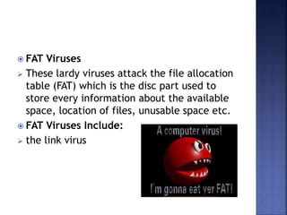  FAT Viruses
 These lardy viruses attack the file allocation
table (FAT) which is the disc part used to
store every information about the available
space, location of files, unusable space etc.
 FAT Viruses Include:
 the link virus
 