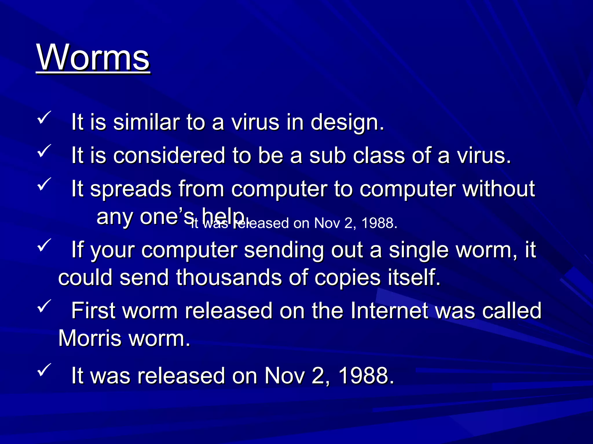 WormsWorms
 It is similar to a virus in design.It is similar to a virus in design.
 It is considered to be a sub class of a virus.It is considered to be a sub class of a virus.
 It spreads from computer to computer withoutIt spreads from computer to computer without
any one’s help.any one’s help.
 If your computer sending out a single worm, itIf your computer sending out a single worm, it
could send thousands of copies itself.could send thousands of copies itself.
 First worm released on the Internet was calledFirst worm released on the Internet was called
Morris worm.Morris worm.
 It was released on Nov 2, 1988.It was released on Nov 2, 1988.
it was released on Nov 2, 1988.
 