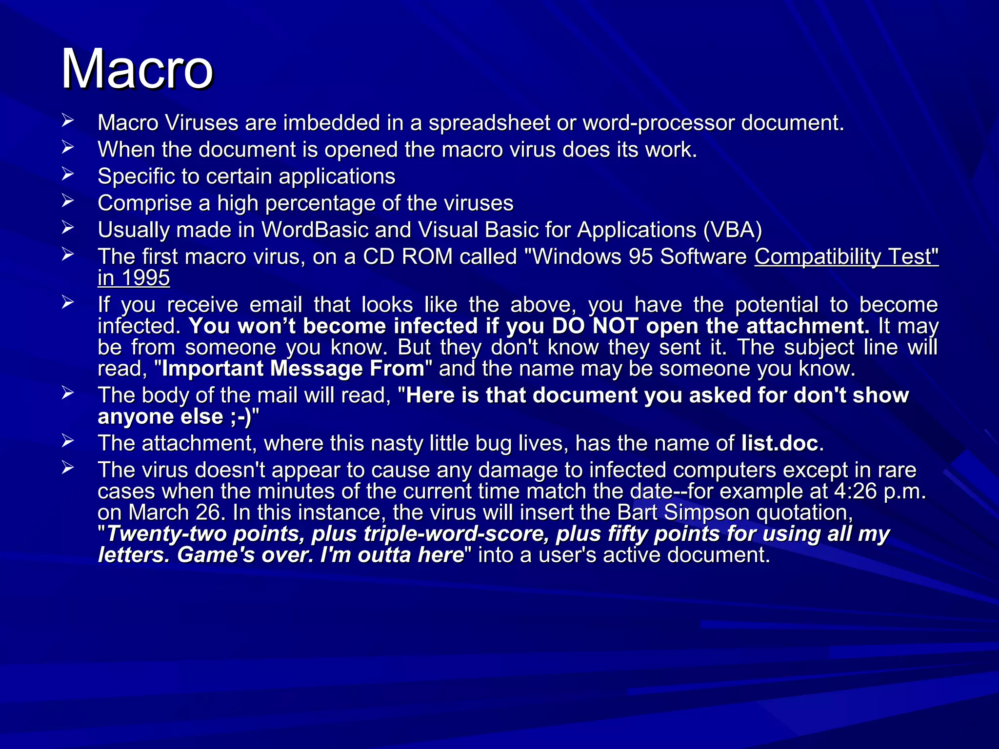 MacroMacro
 Macro Viruses are imbedded in a spreadsheet or word-processor document.Macro Viruses are imbedded in a spreadsheet or word-processor document.
 When the document is opened the macro virus does its work.When the document is opened the macro virus does its work.
 Specific to certain applicationsSpecific to certain applications
 Comprise a high percentage of the virusesComprise a high percentage of the viruses
 Usually made in WordBasic and Visual Basic for Applications (VBA)Usually made in WordBasic and Visual Basic for Applications (VBA)
 The first macro virus, on a CD ROM called "Windows 95 SoftwareThe first macro virus, on a CD ROM called "Windows 95 Software Compatibility Test"Compatibility Test"
in 1995in 1995
 If you receive email that looks like the above, you have the potential to becomeIf you receive email that looks like the above, you have the potential to become
infected.infected. You won’t become infected if you DO NOT open the attachment.You won’t become infected if you DO NOT open the attachment. It mayIt may
be from someone you know. But they don't know they sent it. The subject line willbe from someone you know. But they don't know they sent it. The subject line will
read, "read, "Important Message FromImportant Message From" and the name may be someone you know." and the name may be someone you know.
 The body of the mail will read, "The body of the mail will read, "Here is that document you asked for don't showHere is that document you asked for don't show
anyone else ;-)anyone else ;-)""
 The attachment, where this nasty little bug lives, has the name ofThe attachment, where this nasty little bug lives, has the name of list.doclist.doc..
 The virus doesn't appear to cause any damage to infected computers except in rareThe virus doesn't appear to cause any damage to infected computers except in rare
cases when the minutes of the current time match the date--for example at 4:26 p.m.cases when the minutes of the current time match the date--for example at 4:26 p.m.
on March 26. In this instance, the virus will insert the Bart Simpson quotation,on March 26. In this instance, the virus will insert the Bart Simpson quotation,
""Twenty-two points, plus triple-word-score, plus fifty points for using all myTwenty-two points, plus triple-word-score, plus fifty points for using all my
letters. Game's over. I'm outta hereletters. Game's over. I'm outta here" into a user's active document." into a user's active document.
 