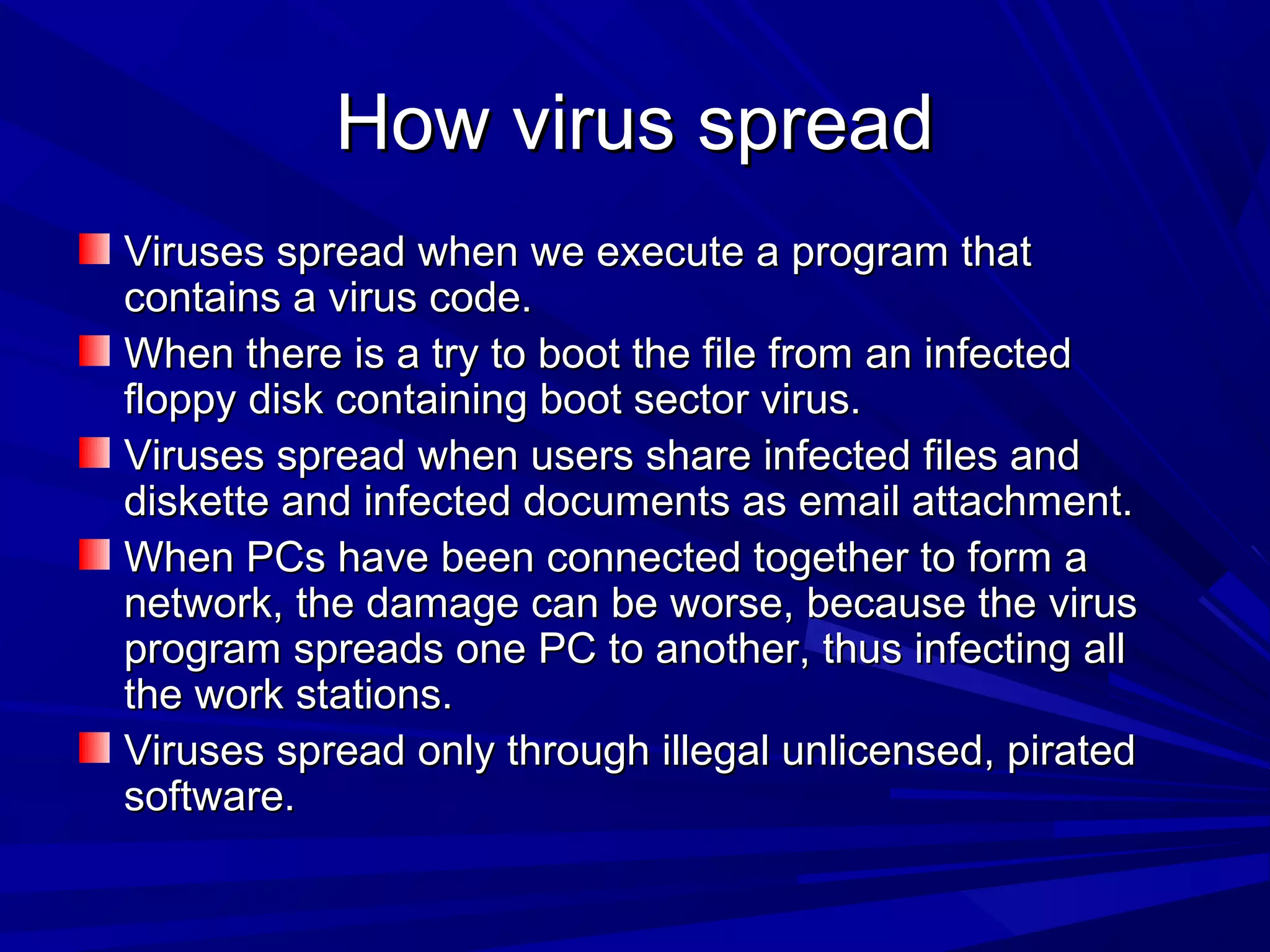 How virus spreadHow virus spread
Viruses spread when we execute a program thatViruses spread when we execute a program that
contains a virus code.contains a virus code.
When there is a try to boot the file from an infectedWhen there is a try to boot the file from an infected
floppy disk containing boot sector virus.floppy disk containing boot sector virus.
Viruses spread when users share infected files andViruses spread when users share infected files and
diskette and infected documents as email attachment.diskette and infected documents as email attachment.
When PCs have been connected together to form aWhen PCs have been connected together to form a
network, the damage can be worse, because the virusnetwork, the damage can be worse, because the virus
program spreads one PC to another, thus infecting allprogram spreads one PC to another, thus infecting all
the work stations.the work stations.
Viruses spread only through illegal unlicensed, piratedViruses spread only through illegal unlicensed, pirated
software.software.
 