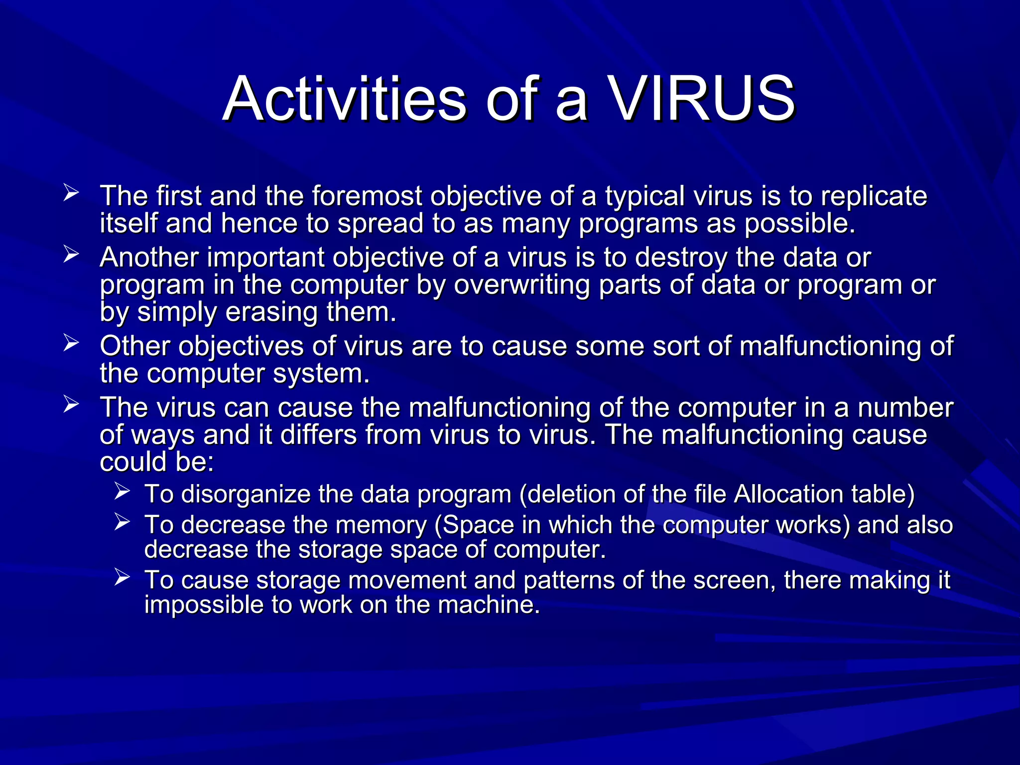 Activities of a VIRUSActivities of a VIRUS
 The first and the foremost objective of a typical virus is to replicateThe first and the foremost objective of a typical virus is to replicate
itself and hence to spread to as many programs as possible.itself and hence to spread to as many programs as possible.
 Another important objective of a virus is to destroy the data orAnother important objective of a virus is to destroy the data or
program in the computer by overwriting parts of data or program orprogram in the computer by overwriting parts of data or program or
by simply erasing them.by simply erasing them.
 Other objectives of virus are to cause some sort of malfunctioning ofOther objectives of virus are to cause some sort of malfunctioning of
the computer system.the computer system.
 The virus can cause the malfunctioning of the computer in a numberThe virus can cause the malfunctioning of the computer in a number
of ways and it differs from virus to virus. The malfunctioning causeof ways and it differs from virus to virus. The malfunctioning cause
could be:could be:
 To disorganize the data program (deletion of the file Allocation table)To disorganize the data program (deletion of the file Allocation table)
 To decrease the memory (Space in which the computer works) and alsoTo decrease the memory (Space in which the computer works) and also
decrease the storage space of computer.decrease the storage space of computer.
 To cause storage movement and patterns of the screen, there making itTo cause storage movement and patterns of the screen, there making it
impossible to work on the machine.impossible to work on the machine.
 