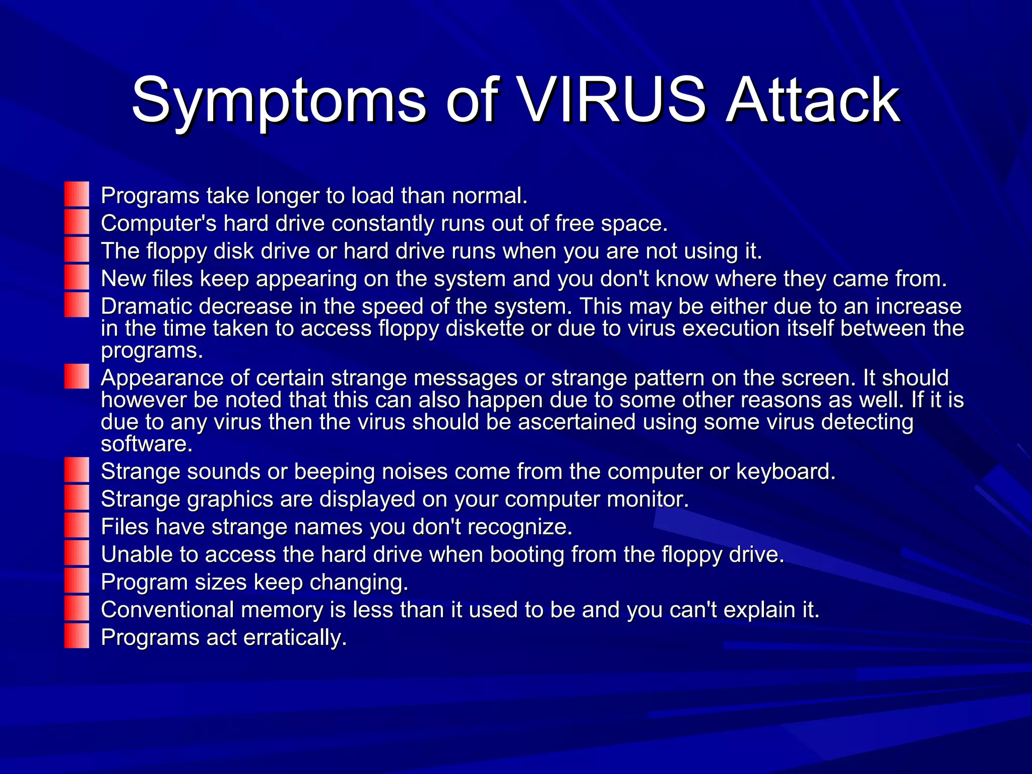 Symptoms of VIRUS AttackSymptoms of VIRUS Attack
Programs take longer to load than normal.Programs take longer to load than normal.
Computer's hard drive constantly runs out of free space.Computer's hard drive constantly runs out of free space.
The floppy disk drive or hard drive runs when you are not using it.The floppy disk drive or hard drive runs when you are not using it.
New files keep appearing on the system and you don't know where they came from.New files keep appearing on the system and you don't know where they came from.
Dramatic decrease in the speed of the system. This may be either due to an increaseDramatic decrease in the speed of the system. This may be either due to an increase
in the time taken to access floppy diskette or due to virus execution itself between thein the time taken to access floppy diskette or due to virus execution itself between the
programs.programs.
Appearance of certain strange messages or strange pattern on the screen. It shouldAppearance of certain strange messages or strange pattern on the screen. It should
however be noted that this can also happen due to some other reasons as well. If it ishowever be noted that this can also happen due to some other reasons as well. If it is
due to any virus then the virus should be ascertained using some virus detectingdue to any virus then the virus should be ascertained using some virus detecting
software.software.
Strange sounds or beeping noises come from the computer or keyboard.Strange sounds or beeping noises come from the computer or keyboard.
Strange graphics are displayed on your computer monitor.Strange graphics are displayed on your computer monitor.
Files have strange names you don't recognize.Files have strange names you don't recognize.
Unable to access the hard drive when booting from the floppy drive.Unable to access the hard drive when booting from the floppy drive.
Program sizes keep changing.Program sizes keep changing.
Conventional memory is less than it used to be and you can't explain it.Conventional memory is less than it used to be and you can't explain it.
Programs act erratically.Programs act erratically.
 
