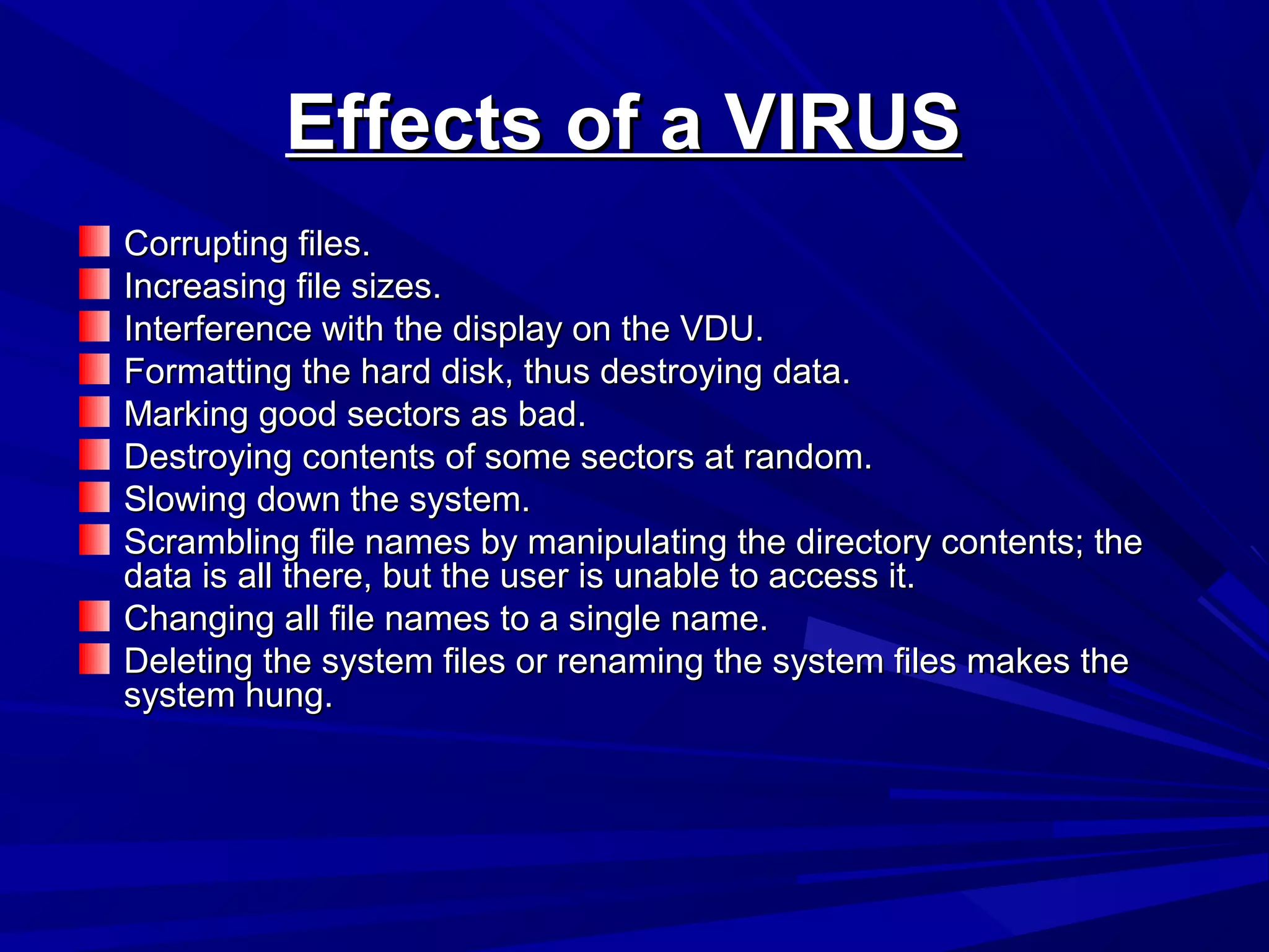 Effects of a VIRUSEffects of a VIRUS
Corrupting files.Corrupting files.
Increasing file sizes.Increasing file sizes.
Interference with the display on the VDU.Interference with the display on the VDU.
Formatting the hard disk, thus destroying data.Formatting the hard disk, thus destroying data.
Marking good sectors as bad.Marking good sectors as bad.
Destroying contents of some sectors at random.Destroying contents of some sectors at random.
Slowing down the system.Slowing down the system.
Scrambling file names by manipulating the directory contents; theScrambling file names by manipulating the directory contents; the
data is all there, but the user is unable to access it.data is all there, but the user is unable to access it.
Changing all file names to a single name.Changing all file names to a single name.
Deleting the system files or renaming the system files makes theDeleting the system files or renaming the system files makes the
system hung.system hung.
 